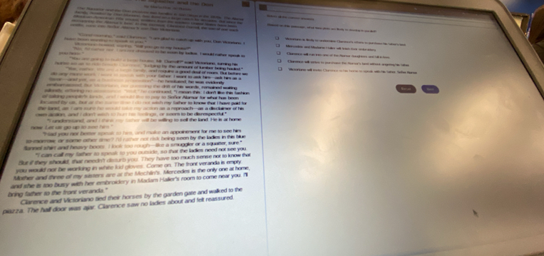 a tl n l     
- -           t _ i l i   Ca he w    
_   " _a C  e e. " Lamgled to cat t op with yas. Oon Vaartans I
a h re o rt   ."                 y    my h  
Tie td mare coo I or ee comsesd to ta soon by laes. Ioould nather spesk s Clarenics will ram ns one of the Mance dangness and tall els
e Pac ' = -       - __ M8 Carroh?' sad Mcsrione sring he C  Carance will strive to peectoon the forror's tard wiheo angeres he talhe
e _ a          a t ene by the amount of lumber being haded" Vicsarione will ivie Clorores tn to tome to sonds witty hs lathes. Sefer Nure
a         d requine a good doal of mom. But befure w
o cy ro __  _ _  wh your Sathor. I want to ask him-ank him as g
Son--aned ys, _ a  e-"- he hesituted, he was evidienty
ambarmssest, ther Mre he cssing the drift of his words, remained waiting
sallaty aftoring no aocsee "wat" he concnued, "I mean this: I don't like this fashion
of taling peopte'e lne ad I sold to to pay to Señor Alamar for what has been
scused ty us, tut as the sone tee t do not wish my father to know that I have paid for
the lanst, as I ars sund he sd ttue my action as a reproach--as a disclaimer of his
own aption, and I don't wish to hurt hi ferlings , or seem to be disrespectul."
"I undenstand, and I think my tcher will be willing to sell the land. He is at home
now Let us go up to see him." "Had you not better speak to him, and male an appointment for me to see him
10-monrow or some other ome? I'd rather not risk being seen by the ladies in this blue
Sannel shirt and heawy boot. I look too rough—like a smuggler or a squatter, sure."
"I can call my father to speak to you outside, so that the ladies need not see you.
Sut if they should, that needn't disturb you. They have too much sense not to know that
you would not be working in white kid gloves. Come on. The front veranda is empty
Mother and three of my sisters are at the Mechlin's. Mercedes is the only one at home,
and she is too busy with her embroidery in Madam Halier's room to come near you. I
bring father to the front veranda."
Clarence and Victoriano tied their horses by the garden gate and walked to the
piazza. The hall door was ajar. Clarence saw no ladies about and felt reassured.