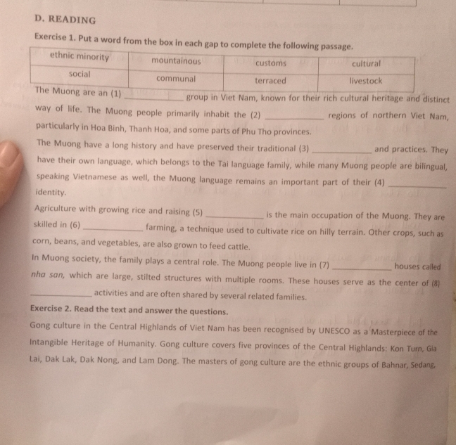 READING 
Exercise 1. Put a word from the box in e 
group in Viet Nam, known for their rich cultural heritage and distinct 
way of life. The Muong people primarily inhabit the (2) _regions of northern Viet Nam, 
particularly in Hoa Binh, Thanh Hoa, and some parts of Phu Tho provinces. 
The Muong have a long history and have preserved their traditional (3) _and practices. They 
have their own language, which belongs to the Tai language family, while many Muong people are bilingual, 
speaking Vietnamese as well, the Muong language remains an important part of their (4)_ 
identity. 
Agriculture with growing rice and raising (5) _is the main occupation of the Muong. They are 
skilled in (6) _farming, a technique used to cultivate rice on hilly terrain. Other crops, such as 
corn, beans, and vegetables, are also grown to feed cattle. 
In Muong society, the family plays a central role. The Muong people live in (7) _houses called 
nhα san, which are large, stilted structures with multiple rooms. These houses serve as the center of (8) 
_activities and are often shared by several related families. 
Exercise 2. Read the text and answer the questions. 
Gong culture in the Central Highlands of Viet Nam has been recognised by UNESCO as a Masterpiece of the 
Intangible Heritage of Humanity. Gong culture covers five provinces of the Central Highlands: Kon Turn, Gia 
Lai, Dak Lak, Dak Nong, and Lam Dong. The masters of gong culture are the ethnic groups of Bahnar, Sedang.
