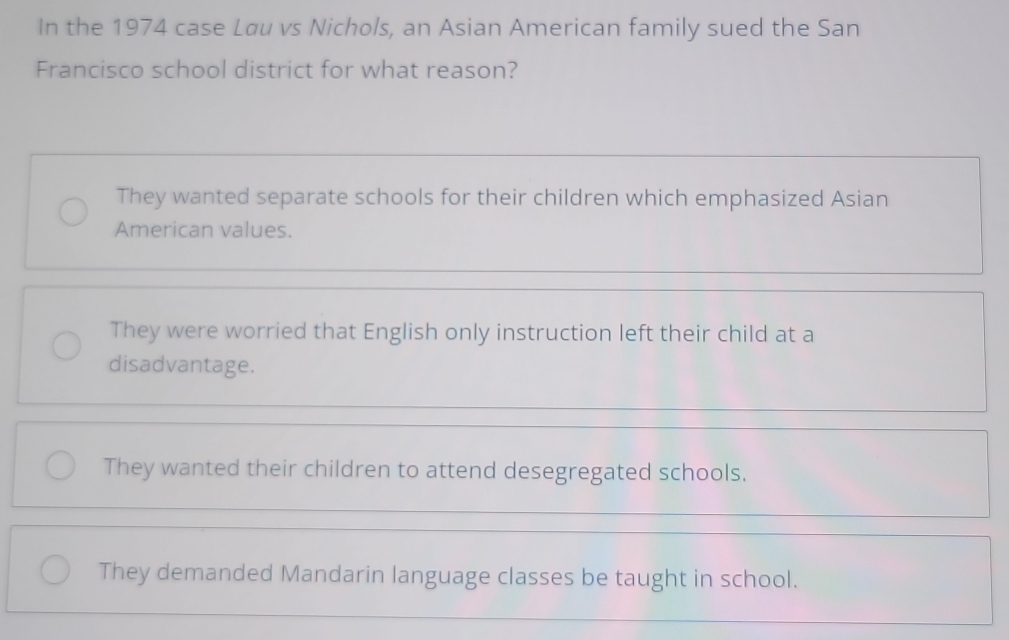 In the 1974 case Løu vs Nichols, an Asian American family sued the San
Francisco school district for what reason?
They wanted separate schools for their children which emphasized Asian
American values.
They were worried that English only instruction left their child at a
disadvantage.
They wanted their children to attend desegregated schools.
They demanded Mandarin language classes be taught in school.