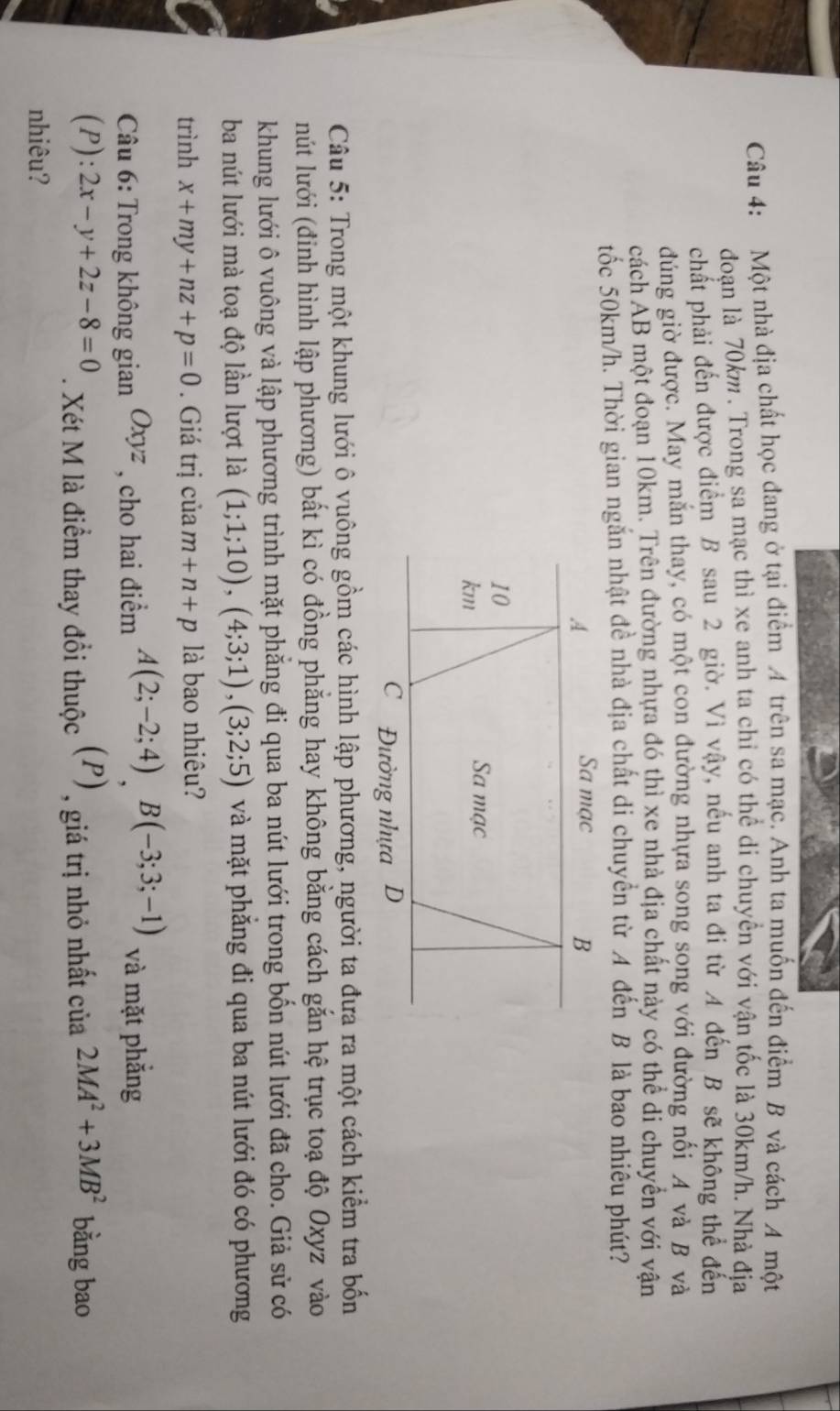 Một nhà địa chất học đang ở tại điểm A trên sa mạc. Anh ta muốn đến điểm B và cách A một
đoạn là 70km. Trong sa mạc thì xe anh ta chỉ có thể di chuyển với vận tốc là 30km/h. Nhà địa
chất phải đến được điểm B sau 2 giờ. Vì vậy, nếu anh ta đi từ A đến B sẽ không thể đến
đúng giờ được. May mắn thay, có một con đường nhựa song song với đường nối A và B và
cách AB một đoạn 10km. Trên đường nhựa đó thì xe nhà địa chất này có thể di chuyển với vận
tốc 50km/h. Thời gian ngăn nhật đề nhà địa chất di chuyển từ A đến B là bao nhiêu phút?
Câu 5: Trong một khung lưới ô vuông gồm các hình lập phương, người ta đưa ra một cách kiểm tra bốn
lút lưới (đỉnh hình lập phương) bất kì có đồng phẳng hay không bằng cách gắn hệ trục toạ độ Oxyz vào
khung lưới ô vuông và lập phương trình mặt phẳng đi qua ba nút lưới trong bốn nút lưới đã cho. Giả sử có
ba nút lưới mà toạ độ lần lượt là (1;1;10),(4;3;1),(3;2;5) và mặt phăng đi qua ba nút lưới đó có phương
trình x+my+nz+p=0. Giá trị của m+n+p là bao nhiêu?
Câu 6: Trong không gian Oxyz , cho hai điểm A(2;-2;4)B(-3;3;-1) và mặt phắng
(P): 2x-y+2z-8=0. Xét M là điểm thay đổi thuộc : (P) , giá trị nhỏ nhất của 2MA^2+3MB^2 bằng bao
nhiêu?