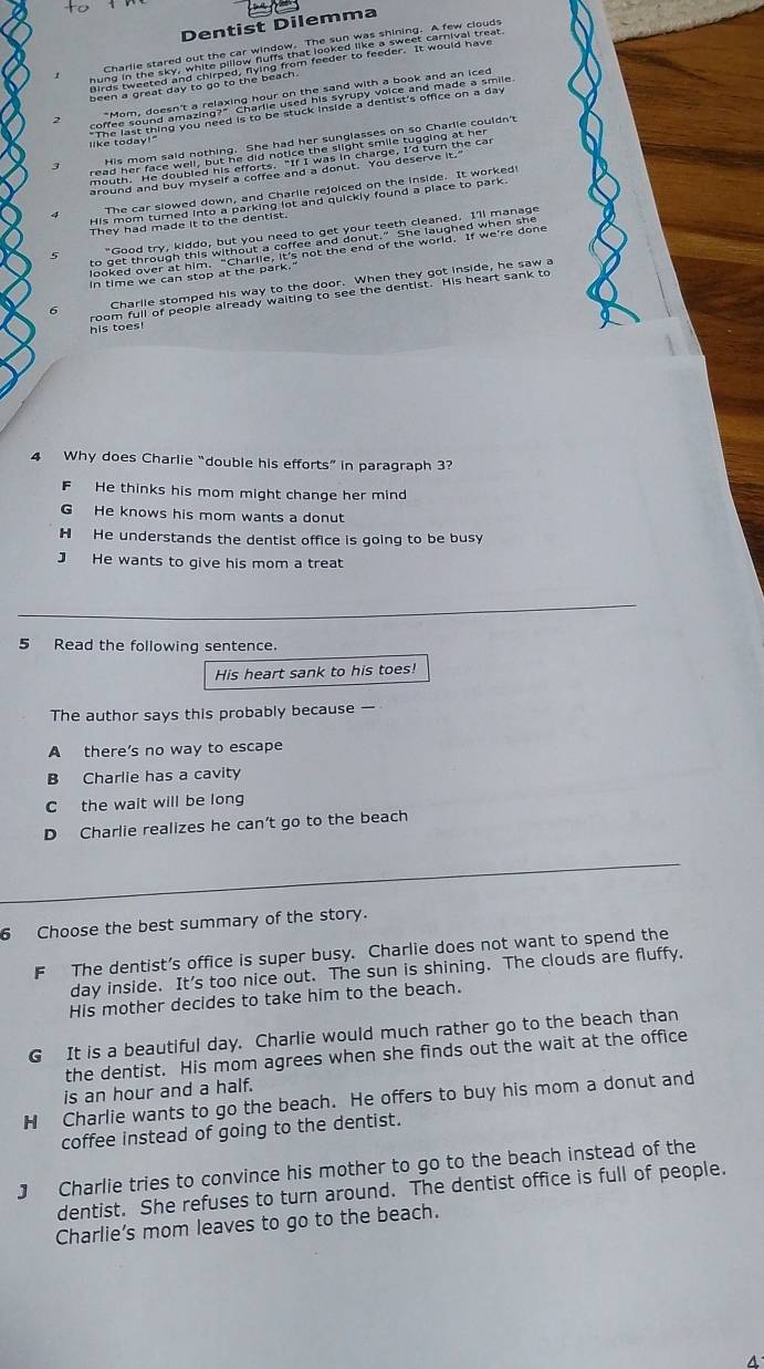 Dentist Dilemma

hey ha mae it to mhe aena hed and qurad, athe 's prces to parte '
Charlie stomped his way to the door. When they got inside, he saw a
his toes oom full of people already waiting to see the dentist. His heart sank to
4 Why does Charlie “double his efforts” in paragraph 3?
F He thinks his mom might change her mind
G He knows his mom wants a donut
H He understands the dentist office is going to be busy
J He wants to give his mom a treat
5 Read the following sentence.
His heart sank to his toes!
The author says this probably because —
A there’s no way to escape
B Charlie has a cavity
C the wait will be long
D Charlie realizes he can’t go to the beach
6 Choose the best summary of the story.
F The dentist’s office is super busy. Charlie does not want to spend the
day inside. It's too nice out. The sun is shining. The clouds are fluffy.
His mother decides to take him to the beach.
G It is a beautiful day. Charlie would much rather go to the beach than
the dentist. His mom agrees when she finds out the wait at the office
is an hour and a half.
H Charlie wants to go the beach. He offers to buy his mom a donut and
coffee instead of going to the dentist.
J Charlie tries to convince his mother to go to the beach instead of the
dentist. She refuses to turn around. The dentist office is full of people.
Charlie’s mom leaves to go to the beach.