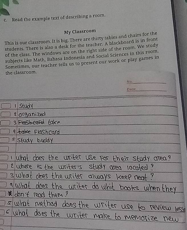 Read the example text of describing a room. 
My Classroom 
This is our classroom. It is big. There are thirty tables and chairs for the 
students. There is also a desk for the teacher. A blackboard is in front 
of the class. The windows are on the right side of the room. We study 
subjects like Math, Bahasa Indonesia and Social Sciences in this room. 
Sometimes, our teacher tells us to present our work or play games in 
the classroom. 
No._ 
Datec_