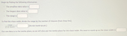 flegin by finding the following informesion 
The amallest dats value is □
The largest data valur in □
The range is □
To find the class width, divide the range by the number of classes (from Step One)
 mg/g+sqrt(max) =□ (Do not round up yet.) 
Our raw data is to the sentha place, so we will also use the tenths place for the class width. We need to round up so the class width is □