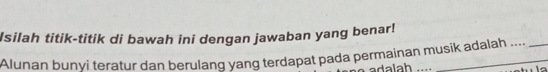 Isilah titik-titik di bawah ini dengan jawaban yang benar! 
Alunan bunvi teratur dan berulanq yang terdapat pada permainan musik adalah .... 
a a l a h.