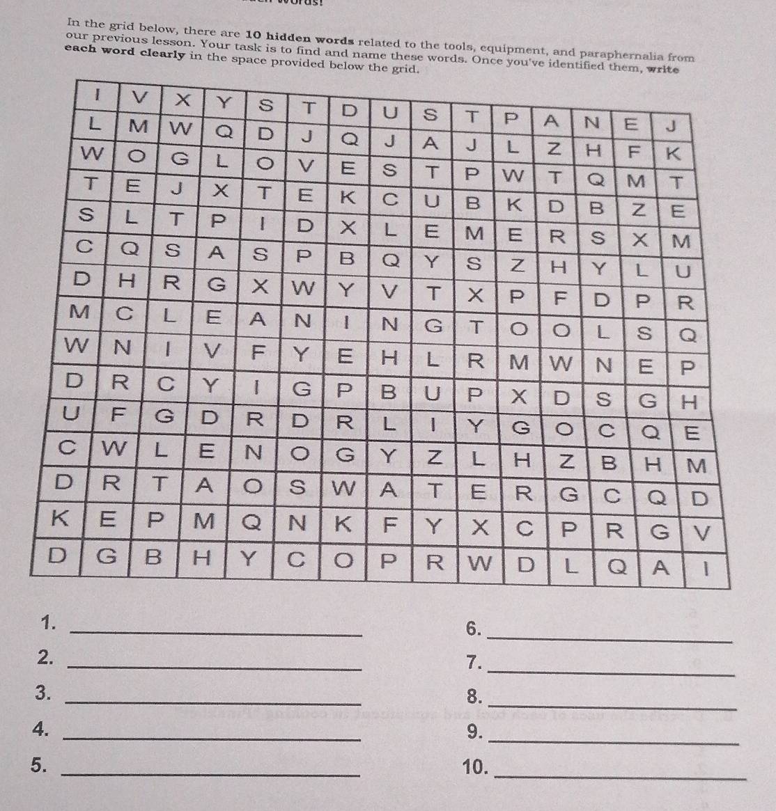 In the grid below, there are 10 hidden words related to the tools, equipment, and paraphernalia from 
our previous lesson. Your task is to find and name these words. Once you've identifi 
each word clearly in the space provided be 
1._ 
6._ 
2._ 
7._ 
_ 
3._ 
8. 
4._ 
9._ 
5. _10._