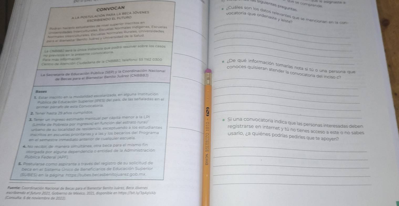 Ue le asignaste a
que se comprende.
las siguientes preguntas
CONVOCAN
¿Cuáles son los datos relevantes que se mencionan en la con
A la POSTULACIÓN PAra la BECA JÓVENES
vocatoria que ordenaste y leiste?
ESCRIBIENDO EL FUTURO
Podran hacerío estudiantes de nível superíor inscritos en_
Universidades Interculturales, Escuelas Normales Indígenas, Escuelas_
Normales interculturales, Escuelas Normales Rurales, Universidades
_
_
Bara el Bienestar Bénito Juárez y Universidad de la Salud_
_
La CNBBBJ será la única instancia que podrá resolver sobre los casos
no  previstos en la presente convocatoría.
Para más información
Centro de Atención Ciudadana de la CNBBBJ, teléfono: 55 1162 0300
_
# ¿De qué información tomarías nota si tú o una persona que
conoces quisieran atender la convocatoria del inciso c?
La Secretaría de Educación Pública (SEP) y la Coordinación Nacional
de Becas para el Bienestar Benito Juárez (CNBBBJ)__
Bases
Estar inscrito en la modalidad escolarizada, en alguna Institución_
_
Pública de Educación Superior (IPES) del país, de las señaladas en el_
primer párrafo de esta Convocatoria.
2. Tener hasta 29 años cumplidos
3. Tener un ingreso estimado mensual per cápita menor a la LP
_
(Limite de Pobreza por Ingresos) en función del estrato rural/
# Si una convocatoria indica que las personas interesadas deben
urbano de su localidad de residencia, exceptuando a los estudiantes
_registrarse en internet y tú no tienes acceso a este o no sabes
inscritos en escuelas prioritarías y a las y los becarios del Programa
9 usarlo, ¿a quiénes podrías pedirles que te apoyen?
en el semestre inmediato anterior de cualquiér escuela.
4 No recibir, de manera simultánea, otra beca para el mismo fin_
otorgada por alguna dependencia o entidad de la Administración
Pública Federal (APF)
5 Postularse como aspirante a través del registro de su solicitud de_
_z
beca en el Sistema Único de Beneficiarios de Educación Superior
(SUBES) en la página: https:/ /subes becasbenitojuarez.gob.mx.
_
_
Fuente: Coordinación Nacional de Becas para el Bienestar Benito Juárez, Beco Jóvenes
escribiendo el futuro 2021, Gobiero de México, 2021, disponible en https://bit.ly/3pApVAb
(Consulta: 6 de nouliembre de 2022).