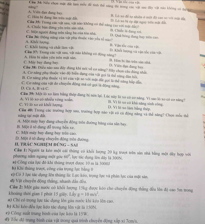 D. Vận tốc của vật.
inh luà
24
Câu 34: Nếu chọn mặt đất làm mốc để tính thể năng thì trong các vật sau đây vật nào không có thể 
nǎng?
lng và
một vị
A. Viên đạn đang bay. B. Lò xo đề tự nhiên ở một độ cao so với mặt đất.
C. Hòn bi đang lăn trên mặt đất. D. Lò xo bị ép đặt ngay trên mặt đất.
Câu 35: Trong các vật sau, vật nào không có thể năng (so với mặt đất)?
trinh A. Chiếc bàn đứng yên trên sản nhà. B. Chiếc lá đang rơi.
hàt
C. Một người đứng trên tầng ba của tòa nhà, D. Quả bóng đang bay trên cao.
Câu 36: Động năng của vật phụ thuộc vào yếu tố nào?
A. Khối lượng. B. Vận tốc của vật
C. Khối lượng và chất làm vật. D. Khối lượng và vận tốc của vật.
Câu 37: Trong các vật sau, vật nào không có động năng?
A. Hòn bi nằm yên trên mặt sản. B. Hòn bi lãn trên sàn nhà.
C. Máy bay đang bay.
D. Viên đạn đang bay.
Câu 38: Điều nào sau đây đúng khi nói về cơ năng? Hãy chọn câu đúng nhất.
A. Cơ năng phụ thuộc vào độ biển dạng của vật gọi là thế năng đàn hồi.
B. Cơ năng phụ thuộc vị trí của vật so với mặt đất gọi là thế năng hắp dẫn.
C. Cơ năng của vật do chuyển động mà có gọi là động năng.
D. Cả A, B và C.
the
Câu 39: Một lò xo làm bằng thép đang bị nén lại. Lúc này lò xo có cơ năng. Vì sao lò xo có cơ năng?
A. Vì lò xo có nhiều vòng xoắn. B. Vì lò xo có khả năng sinh công.
C. Vì lò xo có khổi lượng. D. Vì lò xo làm bằng thép.
Câu 40: Trong các trường hợp sau, trường hợp nào vật có cả động năng và thế năng? Chọn mốc thế
năng tại mặt đất.
A. Một máy bay đang chuyển động trên đường băng của sân bay.
n
B. Một ô tô đang đỗ trong bến xe.
C. Một máy bay đang bay trên cao.
D. Một ô tô đang chuyển động trên đường.
II. TRÁC NGHIỆM ĐÚNG - SAI
Câu 1: Người ta kéo một cái thùng có khối lượng 20 kg trượt trên sàn nhà bằng một dây hợp với
phương nằm ngang một góc 60° , lực tác dụng lên dây là 300N.
a) Công của lực đó khi thùng trượt được 10 m là 3000J
b) Khi thùng trượt, công của trọng lực bằng 0
c) Có 3 lực tác dụng lên thùng là: Lực kéo, trọng lực và phản lực của mặt sàn.
d) Vật chuyển động thắng, nhanh dần đều.
Câu 2: Một gàu nước có khối lượng 15kg được kéo cho chuyền động thẳng đều lên độ cao 5m trong
khoảng thời gian 1 phút 15 giây. Lấy g=10m/s^2.
a) Chỉ có trọng lực tác dụng lên gàu nước khi kéo lên cao.
b) Khi kéo đều lực kéo tác dụng lên vật là 150N.
c) Công suất trung bình của lực kéo là 15W.
d) Tốc độ trung bình của vật trong quá trình chuyền động xấp xỉ 7cm/s.
