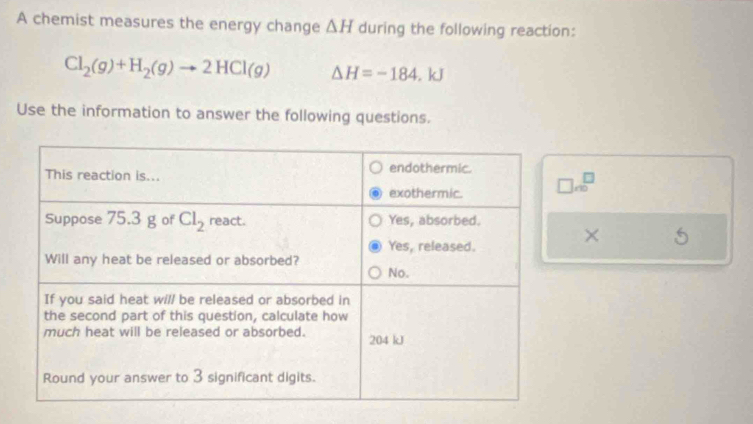 A chemist measures the energy change △ H during the following reaction:
Cl_2(g)+H_2(g)to 2HCl(g) △ H=-184.kJ
Use the information to answer the following questions.
□ m^(□)^(□)
×