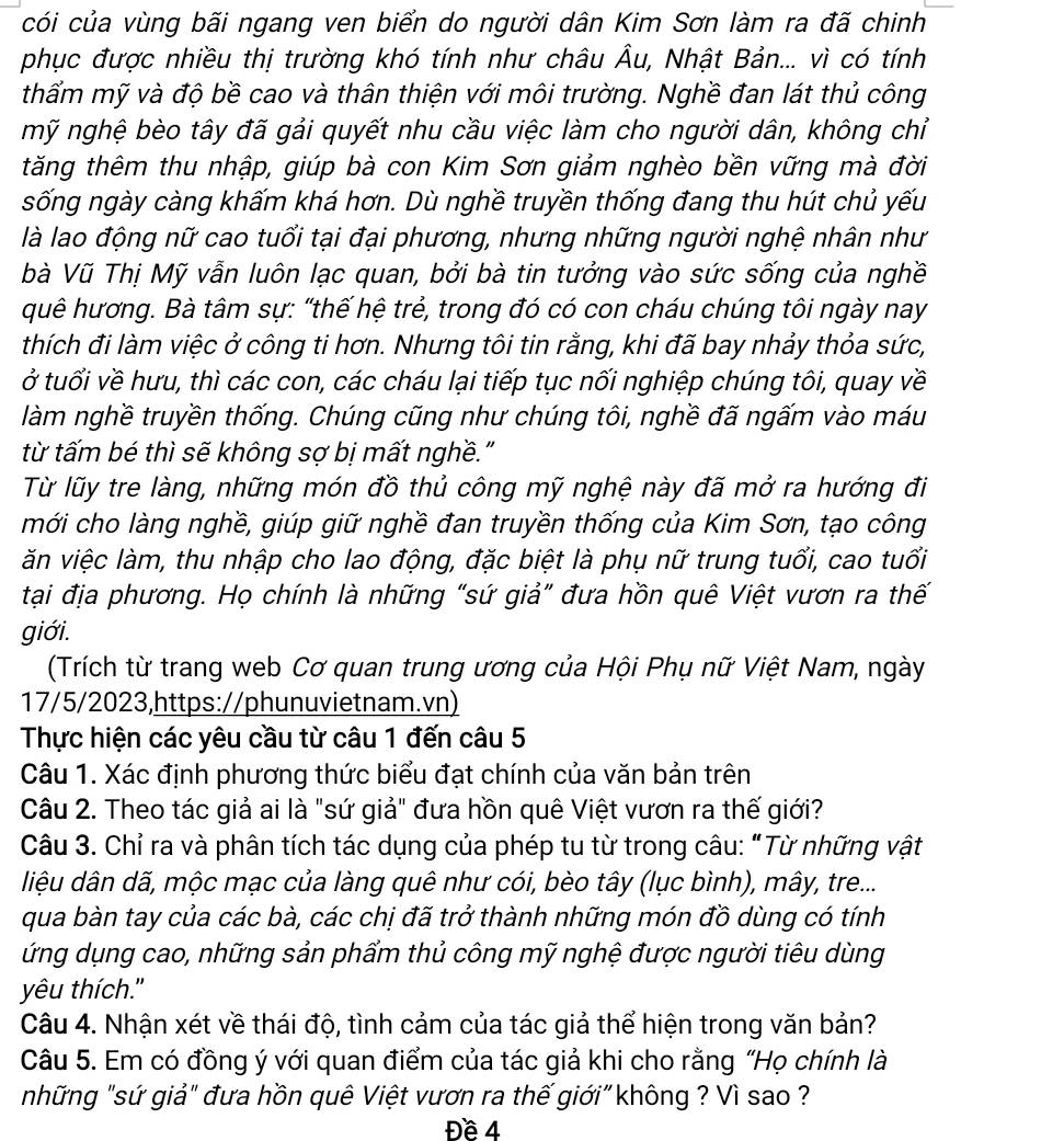 cói của vùng bãi ngang ven biển do người dân Kim Sơn làm ra đã chinh
phục được nhiều thị trường khó tính như châu Âu, Nhật Bản... vì có tính
thẩm mỹ và độ bề cao và thân thiện với môi trường. Nghề đan lát thủ công
mỹ nghệ bèo tây đã gải quyết nhu cầu việc làm cho người dân, không chỉ
tăng thêm thu nhập, giúp bà con Kim Sơn giảm nghèo bền vững mà đời
sống ngày càng khấm khá hơn. Dù nghề truyền thống đang thu hút chủ yếu
là lao động nữ cao tuổi tại đại phương, nhưng những người nghệ nhân như
bà Vũ Thị Mỹ vẫn luôn lạc quan, bởi bà tin tưởng vào sức sống của nghề
quê hương. Bà tâm sự: "thế hệ trẻ, trong đó có con cháu chúng tôi ngày nay
thích đi làm việc ở công ti hơn. Nhưng tôi tin rằng, khi đã bay nhảy thỏa sức,
ở tuổi về hưu, thì các con, các cháu lại tiếp tục nối nghiệp chúng tôi, quay về
làm nghề truyền thống. Chúng cũng như chúng tôi, nghề đã ngấm vào máu
từ tấm bé thì sẽ không sợ bị mất nghề."
Từ lũy tre làng, những món đồ thủ công mỹ nghệ này đã mở ra hướng đi
mới cho làng nghề, giúp giữ nghề đan truyền thống của Kim Sơn, tạo công
ăn việc làm, thu nhập cho lao động, đặc biệt là phụ nữ trung tuổi, cao tuổi
tại địa phương. Họ chính là những "sứ giả” đưa hồn quê Việt vươn ra thế
giới.
(Trích từ trang web Cơ quan trung ương của Hội Phụ nữ Việt Nam, ngày
17/5/2023,https://phunuvietnam.vn)
Thực hiện các yêu cầu từ câu 1 đến câu 5
Câu 1. Xác định phương thức biểu đạt chính của văn bản trên
Câu 2. Theo tác giả ai là "sứ giả" đưa hồn quê Việt vươn ra thế giới?
Câu 3. Chỉ ra và phân tích tác dụng của phép tu từ trong câu: "Từ những vật
liệu dân dã, mộc mạc của làng quê như cói, bèo tây (lục bình), mây, tre...
qua bàn tay của các bà, các chị đã trở thành những món đồ dùng có tính
ứng dụng cao, những sản phẩm thủ công mỹ nghệ được người tiêu dùng
yêu thích."
Câu 4. Nhận xét về thái độ, tình cảm của tác giả thể hiện trong văn bản?
Câu 5. Em có đồng ý với quan điểm của tác giả khi cho rằng "Họ chính là
những "sứ giả" đưa hồn quê Việt vươn ra thế giới" không ? Vì sao ?
Đề 4