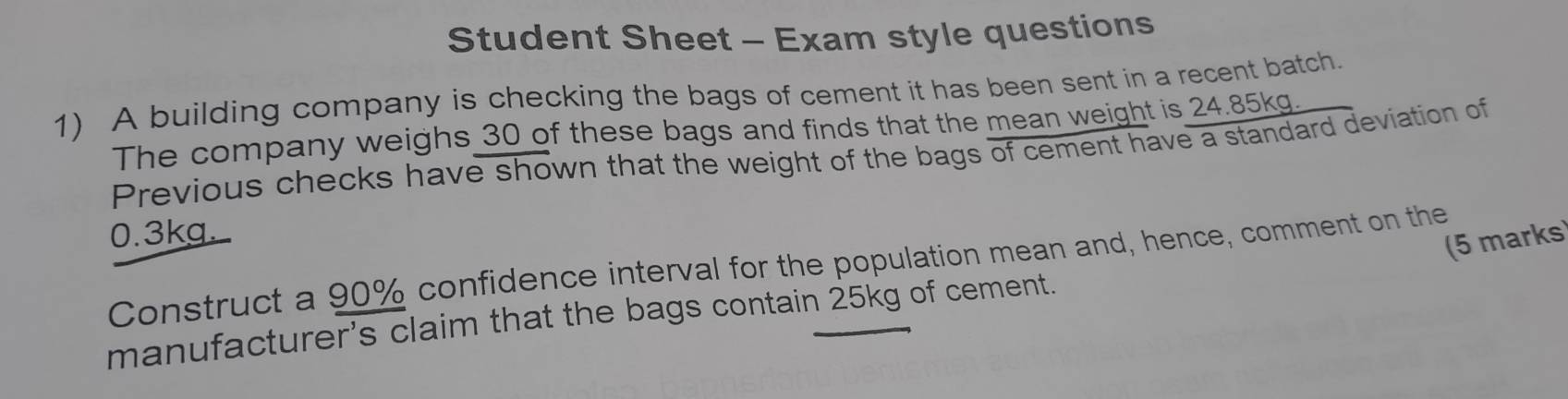 Student Sheet - Exam style questions 
1) A building company is checking the bags of cement it has been sent in a recent batch. 
The company weighs 30 of these bags and finds that the mean weight is 24.85kg. 
Previous checks have shown that the weight of the bags of cement have a standard deviation of
0.3kg
(5 marks 
Construct a 90% confidence interval for the population mean and, hence, comment on the 
manufacturer's claim that the bags contain 25kg of cement.