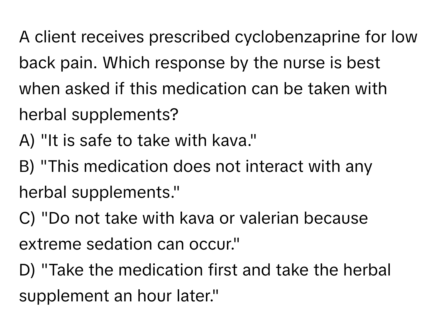 A client receives prescribed cyclobenzaprine for low back pain. Which response by the nurse is best when asked if this medication can be taken with herbal supplements?

A) "It is safe to take with kava." 
B) "This medication does not interact with any herbal supplements." 
C) "Do not take with kava or valerian because extreme sedation can occur." 
D) "Take the medication first and take the herbal supplement an hour later."