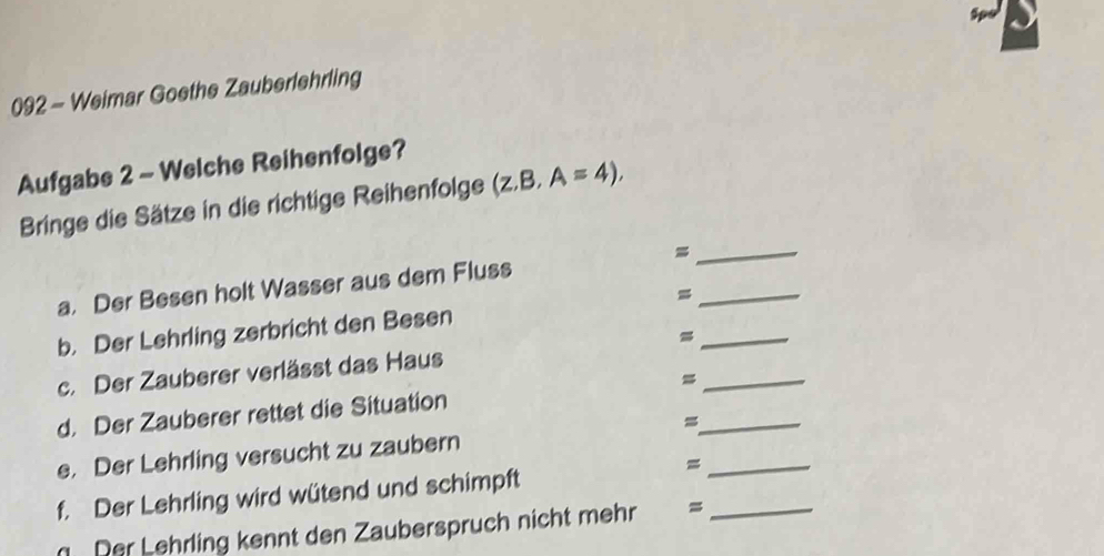 092 - Weimar Goethe Zauberlehrling 
Aufgabe 2 - Welche Reihenfolge? 
_ 
Bringe die Sätze in die richtige Reihenfolge (z.B,A=4), 
_ 
a. Der Besen holt Wasser aus dem Fluss 
_ 
b. Der Lehrling zerbricht den Besen 
c. Der Zauberer verlässt das Haus 
_= 
d. Der Zauberer rettet die Situation 
_= 
e. Der Lehrling versucht zu zaubern 
_= 
f. Der Lehrling wird wütend und schimpft 
Der Lehrling kennt den Zauberspruch nicht mehr =_