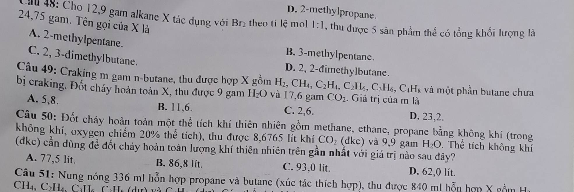 D. 2 -methylpropane.
ău 48: Cho 12, 9 gam alkane X tác dụng với Br_2 theo ti lệ mol 1:1 , thu được 5 sản phầm thế có tổng khối lượng là
24,75 gam. Tên gọi của X là
A. 2 -methylpentane. B. 3 -methylpentane.
C. 2, 3 -đimethylbutane. D. 2, 2 -đimethylbutane.
Câu 49: Craking m gam n-butane, thu được hợp X gồm H_2, CH_4, C_2H_4, C_2H_6, C_3H_6 , C₄H₈ và một phần butane chưa
bị craking. Đốt cháy hoàn toàn X, thu được 9 gam H_2O và 17,6 gam CO_2. Giá trị của m là
A. 5, 8. C. 2, 6.
B. 11, 6. D. 23, 2.
Câu 50: Đốt cháy hoàn toàn một thể tích khí thiên nhiên gồm methane, ethane, propane bằng không khí (trong
không khí, oxygen chiếm 20% thể tích), thu được 8,6765 lít khí CO_2 (đkc) và 9,9 gam H_2O. Thể tích không khí
(đkc) cần dùng để đốt cháy hoàn toàn lượng khí thiên nhiên trên gần nhất với giá trị nào sau đây?
A. 77,5 lít. B. 86,8 lít. C. 93,0 lít.
D. 62,0 lít.
Câu 51: Nung nóng 336 ml hỗn hợp propane và butane (xúc tác thích hợp), thu được 840 ml hỗn hợp X gồm H 
CH₄, C_2H_4 ( _2H