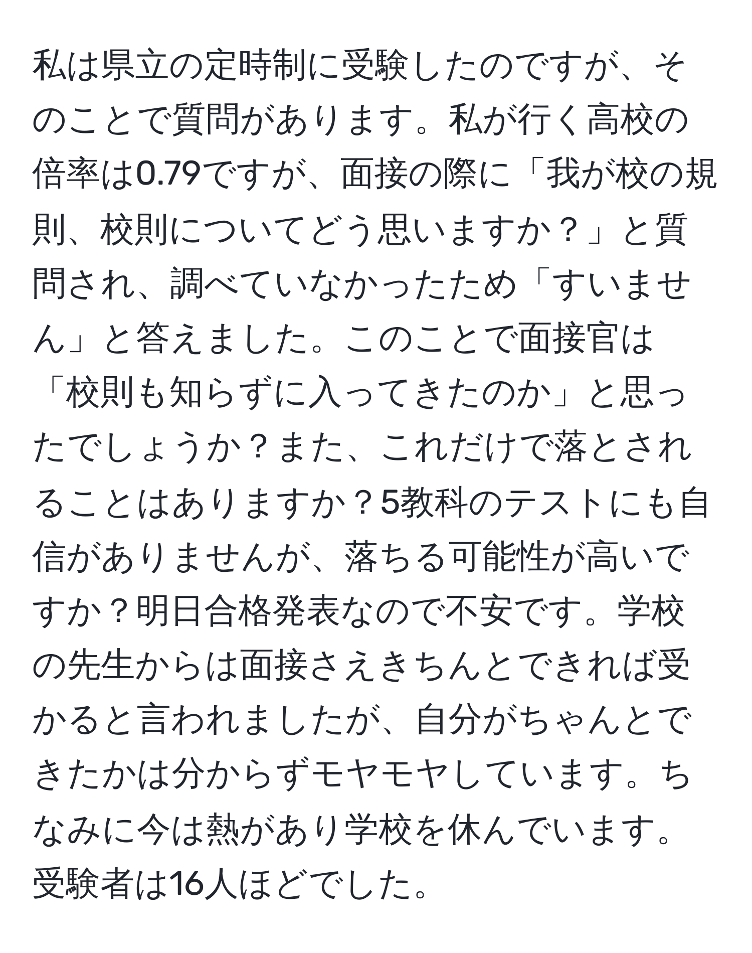 私は県立の定時制に受験したのですが、そのことで質問があります。私が行く高校の倍率は0.79ですが、面接の際に「我が校の規則、校則についてどう思いますか？」と質問され、調べていなかったため「すいません」と答えました。このことで面接官は「校則も知らずに入ってきたのか」と思ったでしょうか？また、これだけで落とされることはありますか？5教科のテストにも自信がありませんが、落ちる可能性が高いですか？明日合格発表なので不安です。学校の先生からは面接さえきちんとできれば受かると言われましたが、自分がちゃんとできたかは分からずモヤモヤしています。ちなみに今は熱があり学校を休んでいます。受験者は16人ほどでした。