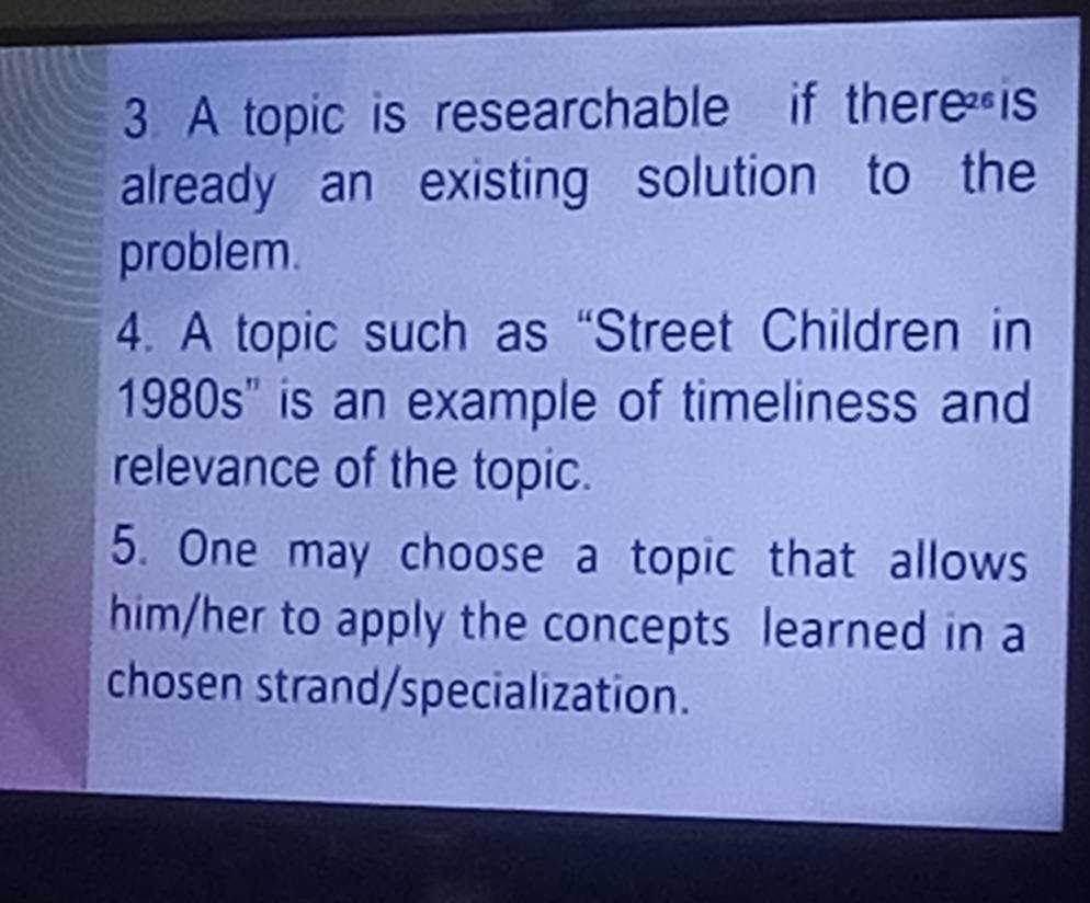 A topic is researchable if there is 
already an existing solution to the 
problem. 
4. A topic such as “Street Children in 
1980s'' is an example of timeliness and 
relevance of the topic. 
5. One may choose a topic that allows 
him/her to apply the concepts learned in a 
chosen strand/specialization.