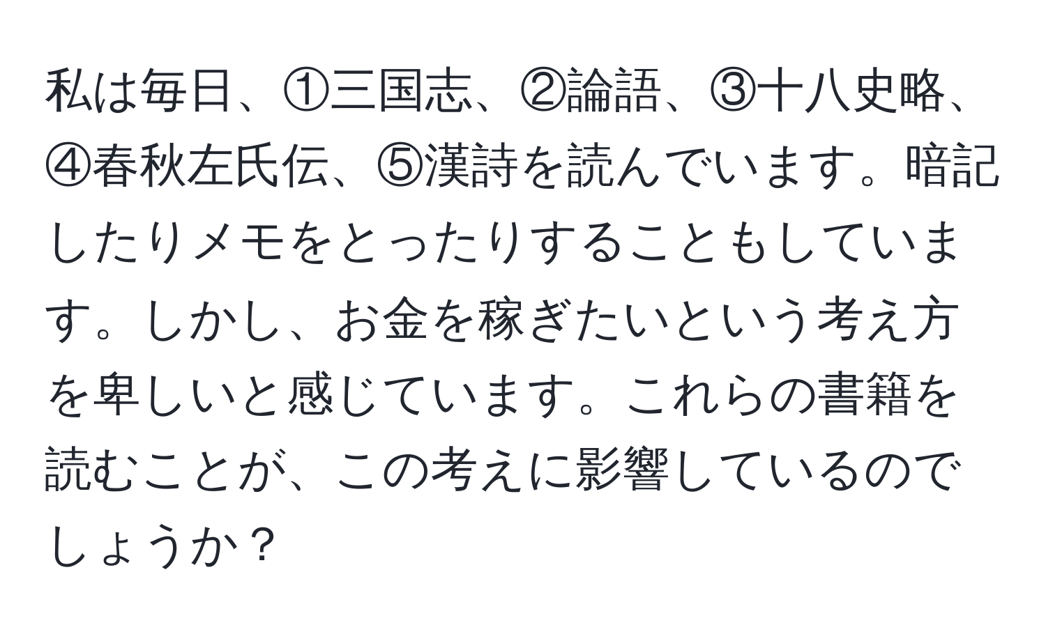 私は毎日、①三国志、②論語、③十八史略、④春秋左氏伝、⑤漢詩を読んでいます。暗記したりメモをとったりすることもしています。しかし、お金を稼ぎたいという考え方を卑しいと感じています。これらの書籍を読むことが、この考えに影響しているのでしょうか？