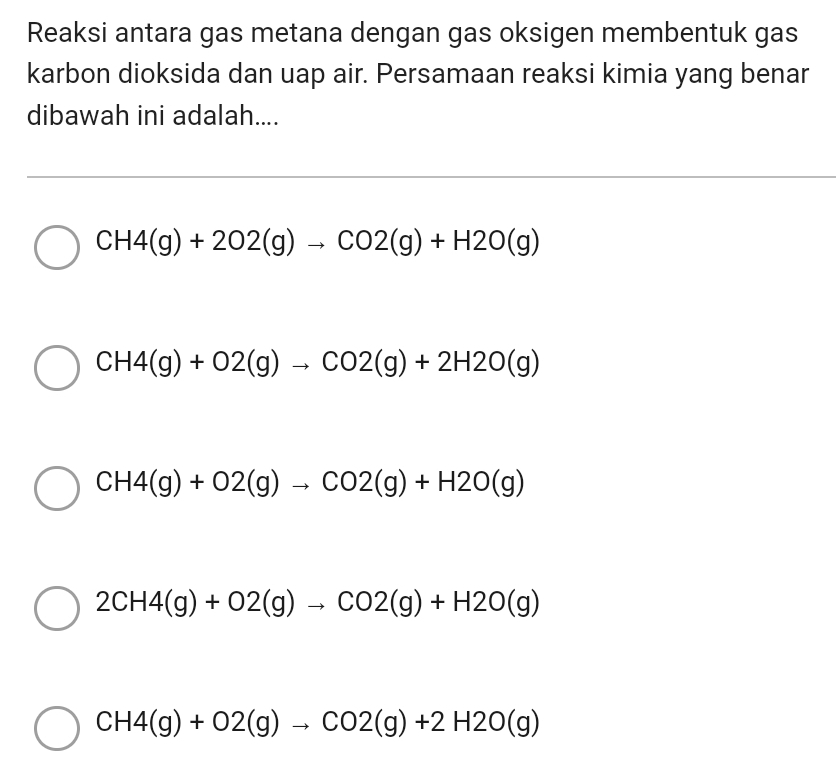 Reaksi antara gas metana dengan gas oksigen membentuk gas
karbon dioksida dan uap air. Persamaan reaksi kimia yang benar
dibawah ini adalah....
CH4(g)+2O2(g)to CO2(g)+H2O(g)
CH4(g)+O2(g)to CO2(g)+2H2O(g)
CH4(g)+O2(g)to CO2(g)+H2O(g)
2CH4(g)+O2(g)to CO2(g)+H2O(g)
CH4(g)+O2(g)to CO2(g)+2H2O(g)