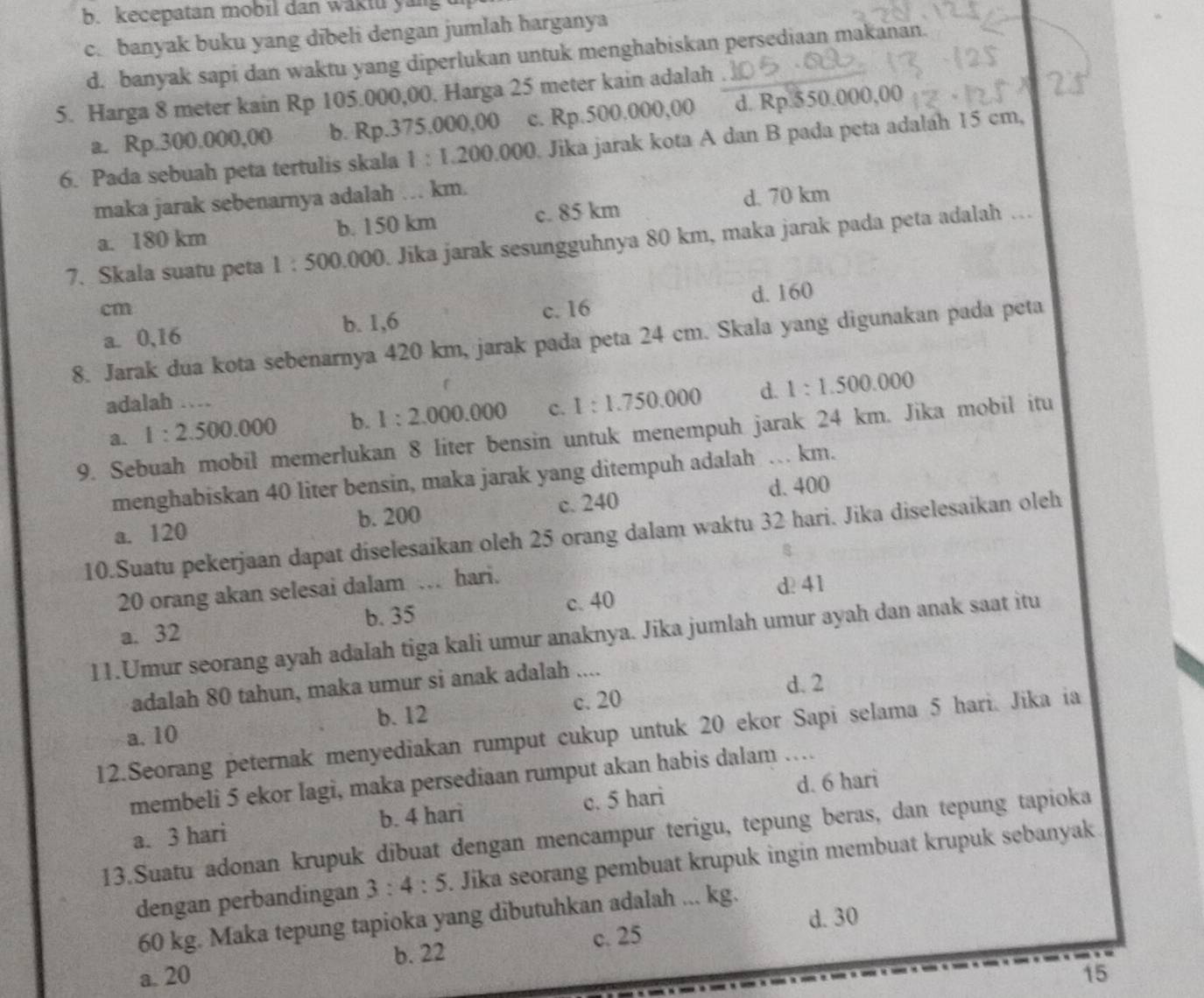 b. kecepatan mobil dan waktu yang u
c. banyak buku yang dibeli dengan jumlah harganya
d. banyak sapi dan waktu yang diperlukan untuk menghabiskan persediaan makanan.
5. Harga 8 meter kain Rp 105.000,00. Harga 25 meter kain adalah .
a. Rp.300.000,00 b. Rp.375.000,00 c. Rp.500,000,00 d. Rp.550.000,00
6. Pada sebuah peta tertulis skala 1:1.200.000. Jika jarak kota A dan B pada peta adaláh 15 cm,
maka jarak sebenarnya adalah … km.
a. 180 km b. 150 km c. 85 km d. 70 km
7. Skala suatu peta 1:500.000. Jika jarak sesungguhnya 80 km, maka jarak pada peta adalah …
cm c. 16
a. 0,16 b. 1,6 d. 160
8. Jarak dua kota sebenarnya 420 km, jarak pada peta 24 cm. Skala yang digunakan pada peta
adalah …
a. 1:2.500.000 b. 1:2.000.000 c. 1:1.750.000 d. 1:1.500.000
9. Sebuah mobil memerlukan 8 liter bensin untuk menempuh jarak 24 km. Jika mobil itu
menghabiskan 40 liter bensin, maka jarak yang ditempuh adalah … km.
d. 400
a. 120 b. 200 c. 240
10.Suatu pekerjaan dapat diselesaikan oleh 25 orang dalam waktu 32 hari. Jika diselesaikan oleh
20 orang akan selesai dalam … hari.
d 41
a. 32 b. 35 c. 40
11.Umur seorang ayah adalah tiga kali umur anaknya. Jika jumlah umur ayah dan anak saat itu
d. 2
adalah 80 tahun, maka umur si anak adalah ....
a. 10 b. 12 c. 20
12.Seorang peternak menyediakan rumput cukup untuk 20 ekor Sapi selama 5 hari. Jika ia
membeli 5 ekor lagi, maka persediaan rumput akan habis dalam …
a. 3 hari b. 4 hari c. 5 hari d. 6 hari
13.Suatu adonan krupuk dibuat dengan mencampur terigu, tepung beras, dan tepung tapioka
dengan perbandingan 3:4:5. Jika seorang pembuat krupuk ingin membuat krupuk sebanyak
d. 30
60 kg. Maka tepung tapioka yang dibutuhkan adalah ... kg.
c. 25
b. 22
a. 20 15