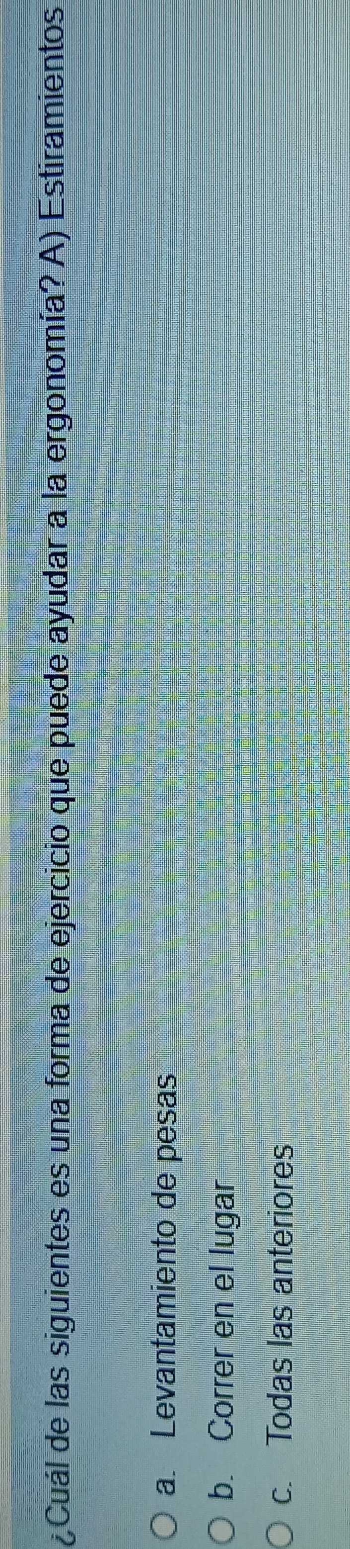 ¿Cuál de las siguientes es una forma de ejercicio que puede ayudar a la ergonomía? A) Estiramientos
a. Levantamiento de pesas
b. Correr en el lugar
c. Todas las anteriores