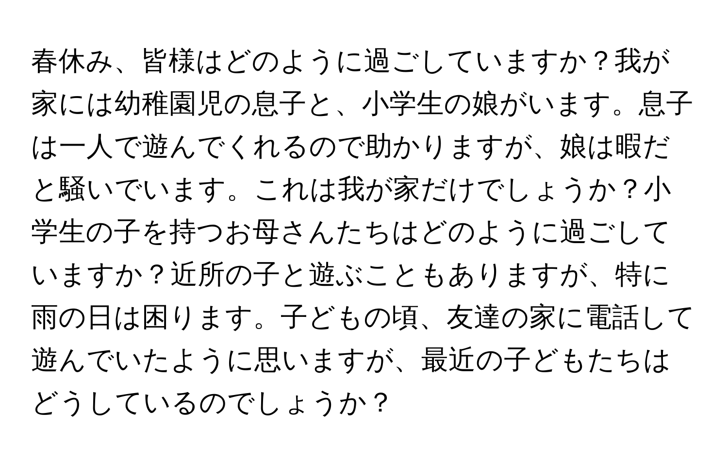 春休み、皆様はどのように過ごしていますか？我が家には幼稚園児の息子と、小学生の娘がいます。息子は一人で遊んでくれるので助かりますが、娘は暇だと騒いでいます。これは我が家だけでしょうか？小学生の子を持つお母さんたちはどのように過ごしていますか？近所の子と遊ぶこともありますが、特に雨の日は困ります。子どもの頃、友達の家に電話して遊んでいたように思いますが、最近の子どもたちはどうしているのでしょうか？