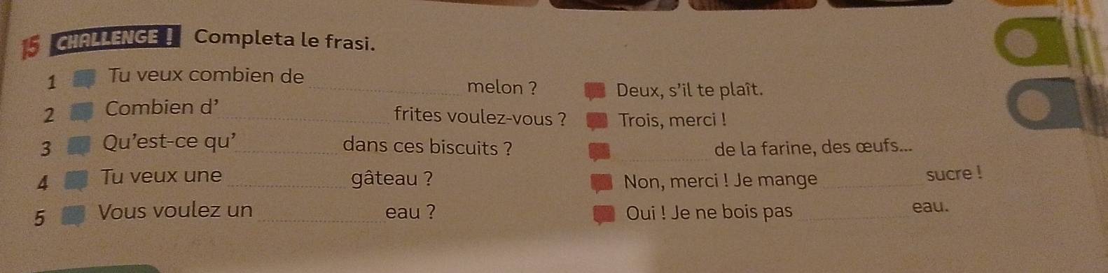 CHALLENGE ! Completa le frasi. 
1 Tu veux combien de_ 
melon ? Deux, s'il te plaît. 
2 Combien d'_ 
frites voulez-vous ? Trois, merci ! 
_ 
3 Qu'est-ce qu'_ dans ces biscuits ? de la farine, des œufs... 
4 Tu veux une _gâteau ? Non, merci ! Je mange_ 
sucre ! 
5 Vous voulez un _eau ? Oui ! Je ne bois pas _eau.