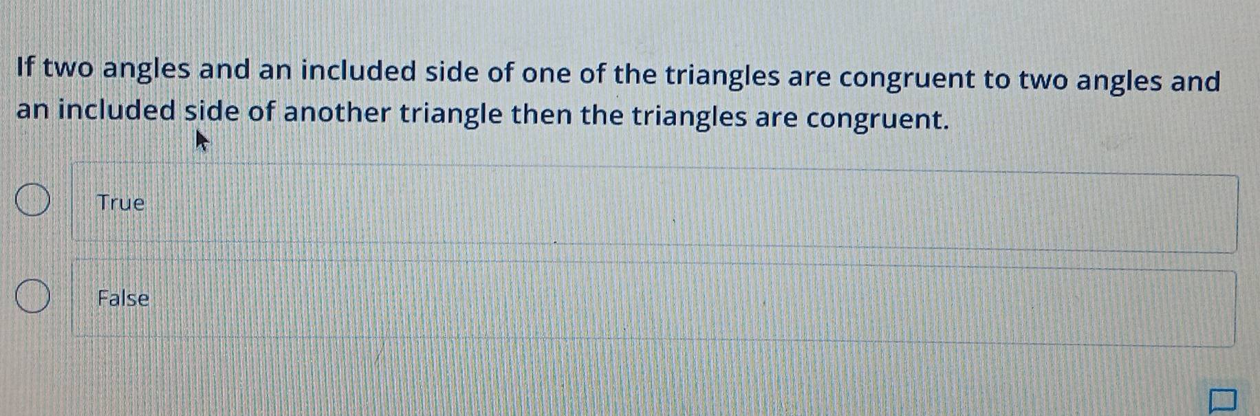 If two angles and an included side of one of the triangles are congruent to two angles and
an included side of another triangle then the triangles are congruent.
True
False