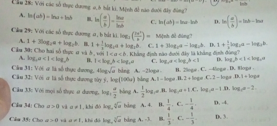 ^circ b° ^circ 
Cầu 28: Với các số thực dương #,6 bắt ki. Mệnh đề nào dưới đây đủng?
A. ln (ab)=ln a+ln b B. ln ( a/b )= ln a/ln b  C. ln (ab)=ln a· ln b D. ln ( a/b )=ln b-ln a
Câu 29: Với các số thực dương a, b bắt ki. log _2( 2a^3/b )= Mệnh đề đúng?
A. 1+3log _2a+log _2b B. 1+ 1/3 log _2a+log _2b. C. 1+3log _2a-log _2b D. 1+ 1/3 log _2a-log _2b.
Câu 30: Cho hai số thực a và b , với 1 Khẳng định nào dưới đãy là khẳng định đúng?
A. log _ba<1<log _ab B. 1 C. log _ba <1</tex> D. log _ab<1<log _ba
Câu 31: Với a là số thực dương, 4log sqrt(a) bảng A. -2loga . B. 2loga . C. -4loga . D. 8loga .
Câu 32: Với a là số thực dương tùy ý, log (100a) bằng A. 1 - loga B 2+log a. C 2-10 ga D.1+log a
Câu 33: Với mọi số thực # dương, log _2 a/2  bằng A.  1/2 log _2a B. log _2a+1.C.log _2a-1. ,D. log _2a-2.
Câu 34: Cho a>0 và a!= 1 , khi đó log。 sqrt[4](a) bàng A. 4. B.  1/4 .· - 1/4 · D. -4.
Câu 35: Cho a>0 và a!= 1 ,khi đó log sqrt[3](a) bang A. -3. B.  1/3 , C. - 1/3 . D. 3.