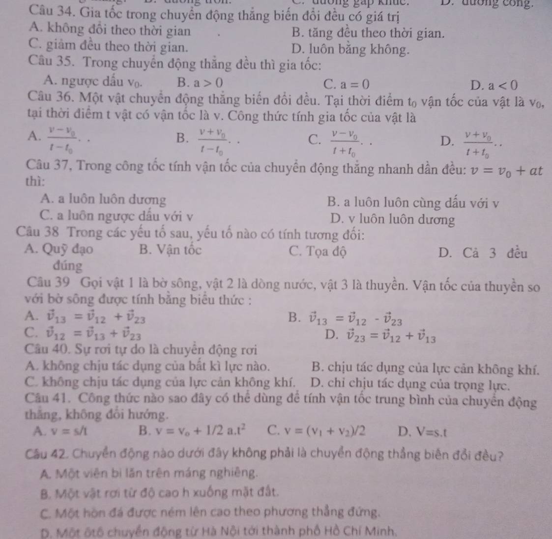 đ uong gáp khuc D. dướng cong.
Câu 34. Gia tốc trong chuyển động thắng biến đổi đều có giá trị
A. không đổi theo thời gian B. tăng đều theo thời gian.
C. giảm đều theo thời gian. D. luôn bằng không.
Câu 35. Trong chuyển động thắng đều thì gia tốc:
A. ngược dấu V_0. B. a>0 C. a=0 D. a<0</tex>
Câu 36. Một vật chuyển động thắng biến đổi đều. Tại thời điểm t_0 vận tốc của vật là vo,
tại thời điểm t vật có vận tốc là v. Công thức tính gia tốc của vật là
A. frac v-v_0t-t_0. frac v+v_0t-t_0.
B.
C. frac v-v_0t+t_0. frac v+v_0t+t_0.
D.
Câu 37, Trong công tốc tính vận tốc của chuyền động thăng nhanh dẫn đều: v=v_0+at
thì:
A. a luôn luôn dương B. a luôn luôn cùng dấu với v
C. a luôn ngược dấu với v D. v luôn luôn dương
Câu 38 Trong các yếu tố sau, yếu tố nào có tính tương đối:
A. Quỹ đạo B. Vận tốc C. Tọa độ D. Cả 3 đều
dúng
Câu 39 Gọi vật 1 là bờ sông, vật 2 là dòng nước, vật 3 là thuyền. Vận tốc của thuyền so
với bờ sông được tính băng biêu thức :
A. vector v_13=vector v_12+vector v_23 B. vector v_13=vector v_12-vector v_23
C. vector v_12=vector v_13+vector v_23 D. vector v_23=vector v_12+vector v_13
Câu 40. Sự rơi tự do là chuyển động rơi
A. không chịu tác dụng của bất kì lực nào. B. chịu tác dụng của lực cản không khí.
C. không chịu tác dụng của lực cản không khí. D. chỉ chịu tác dụng của trọng lực.
Câu 41. Công thức nào sao đây có thể dùng để tính vận tốc trung bình của chuyển động
thắng, không đổi hướng.
A. v=s/t B. v=v_o+1/2a.t^2 C. v=(v_1+v_2)/2 D. V=s.t
Cầu 42. Chuyển động nào dưới đây không phải là chuyển động thẳng biến đổi đều?
A. Một viên bì lăn trên máng nghiêng.
B. Một vật rơi từ độ cao h xuống mặt đất.
C. Một hòn đá được ném lên cao theo phương thẳng đứng.
D. Một ốtô chuyển động từ Hà Nội tới thành phố Hồ Chí Minh.