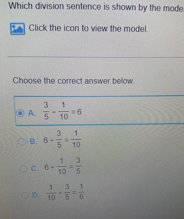 Which division sentence is shown by the mode
Click the icon to view the model.
Choose the correct answer below.
A.  3/5 /  1/10 =6
B. 6/  3/5 = 1/10 
C. 6/  1/10 = 3/5 
D.  1/10 /  3/5 = 1/6 