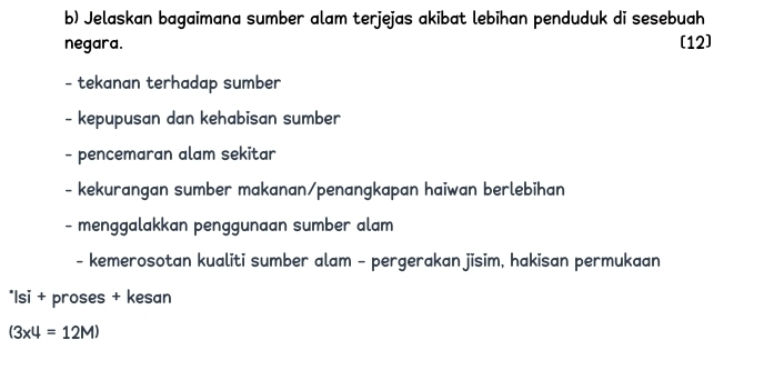 Jelaskan bagaimana sumber alam terjejas akibat lebihan penduduk di sesebuah 
negara. (12) 
- tekanan terhadap sumber 
- kepupusan dan kehabisan sumber 
- pencemaran alam sekitar 
- kekurangan sumber makanan/penangkapan haiwan berlebihan 
- menggalakkan penggunaan sumber alam 
- kemerosotan kualiti sumber alam - pergerakan jisim, hakisan permukaan 
*Isi + proses + kesan
(3* 4=12M)