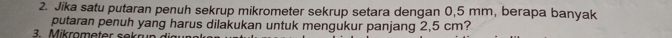 Jika satu putaran penuh sekrup mikrometer sekrup setara dengan 0,5 mm, berapa banyak 
putaran penuh yang harus dilakukan untuk mengukur panjang 2,5 cm? 
3. Mikrometer sekr u n