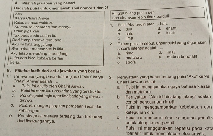 Pilihlah jawaban yang benar!
Bacalah puisi untuk menjawab soal nomor 1 dan 2!
Aku
Hingga hilang pedih peri
Karya Chairil Anwar Dan aku akan lebih tidak perduli
Kalau sampai waktuku
'Ku mau tak seorang kan merayu 1. Puisi Aku terdiri atas ... bait.
Tidak juga kau a. dua d. enam
Tak perlu sedu sedan itu b. satu e. tujuh
Dari kumpulannya terbuang c. lima
Aku ini binatang jalang 2. Dalam puisi tersebut, unsur puisi yang digunakan
Biar peluru menembus kulitku secara intensif adalah ....
Aku tetap meradang menerjang a. rima d. imaji
Luka dan bisa kubawa berlari b. metafora e. makna konotatif
Berlari c. strofa
B. Pilihlah lebih dari satu jawaban yang benar!
1. Pernyataan yang benar tentang puisi “Aku” karya 2. Pernyataan yang benar tentang puisi “Aku” karya
Chairil Anwar adalah .... Chairil Anwar adalah ....
a. Puisi ini ditulis oleh Chairil Anwar. a. Puisi ini menggunakan gaya bahasa kiasan
b. Puisi ini memiliki unsur rima yang terstruktur. dan metafora.
c. Penulis puisi ingin agar tidak ada yang merayu b. Pernyataan "Aku ini binatang jalang" adalah
dirinya. contoh penggunaan imaji.
d. Puisi ini mengungkapkan perasaan sedih dan c. Puisi ini menggambarkan kebebasan dan
kehilangan. keteguhan diri.
e. Penulis puisi merasa terasing dan terbuang d. Puisi ini mencerminkan keinginan penulis
dari lingkungannya. untuk hidup tanpa peduli.
e. Puisi ini menggunakan repetisi pada kata
"berlari" untuk menciptakan efek artistik.