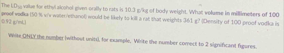 The LD_50 value for ethyl alcohol given orally to rats is 10.3 g/kg of body weight. What volume in millimeters of 100
proof vodka (50 % v/v water/ethanol) would be likely to kill a rat that weights 361 g? (Density of 100 proof vodka is
0.92 g/mL) 
Write ONLY the number (without units), for example, Write the number correct to 2 significant figures.