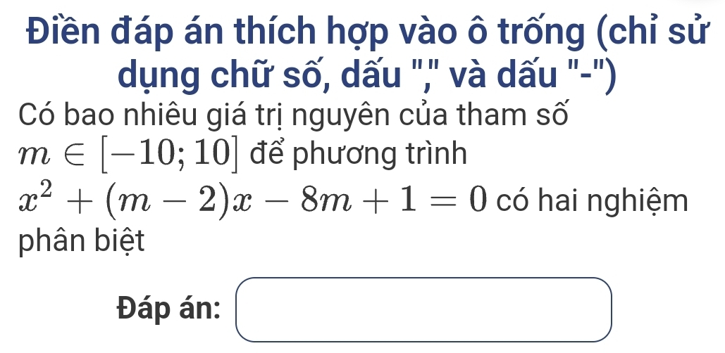 Điền đáp án thích hợp vào ô trống (chỉ sử 
dụng chữ số, dấu ",'' và dấu "-") 
Có bao nhiêu giá trị nguyên của tham số
m∈ [-10;10] để phương trình
x^2+(m-2)x-8m+1=0 có hai nghiệm 
phân biệt 
Đáp án: □