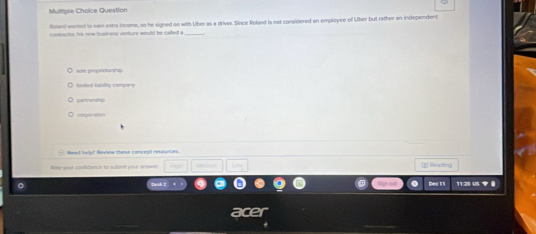 Multple Choice Question
Roland warted to ear extra income, so he signed on with Uber as a driver. Since Roland is not considered an employee of Uber but rather an independent
contractor, his new business venture would be called a
sole proprietorship
limited fability company
partnership
corporation
Need help? Review these concept resources.
Rae your confidence to submit your answer. Mecaen = Reading
Desk 2 Sign out Dec11 11:20 US ◆