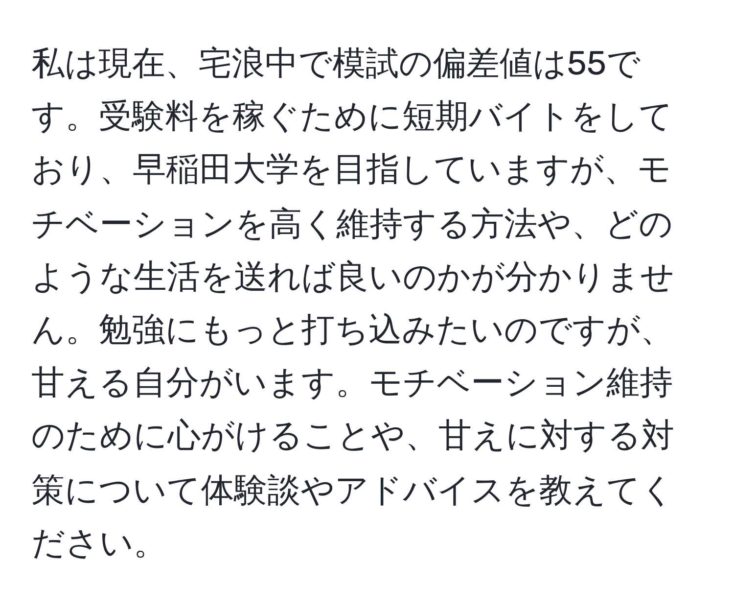 私は現在、宅浪中で模試の偏差値は55です。受験料を稼ぐために短期バイトをしており、早稲田大学を目指していますが、モチベーションを高く維持する方法や、どのような生活を送れば良いのかが分かりません。勉強にもっと打ち込みたいのですが、甘える自分がいます。モチベーション維持のために心がけることや、甘えに対する対策について体験談やアドバイスを教えてください。