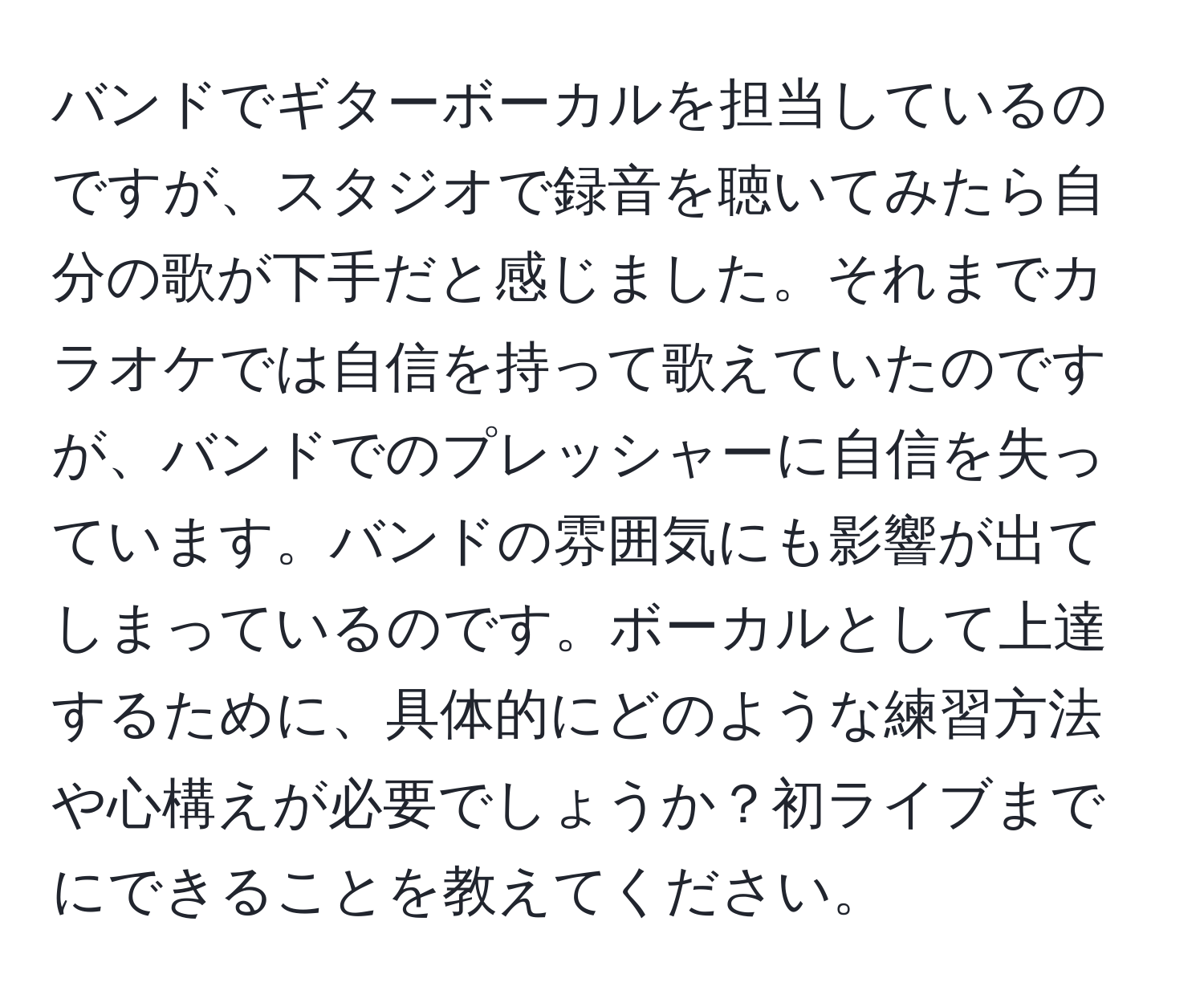 バンドでギターボーカルを担当しているのですが、スタジオで録音を聴いてみたら自分の歌が下手だと感じました。それまでカラオケでは自信を持って歌えていたのですが、バンドでのプレッシャーに自信を失っています。バンドの雰囲気にも影響が出てしまっているのです。ボーカルとして上達するために、具体的にどのような練習方法や心構えが必要でしょうか？初ライブまでにできることを教えてください。