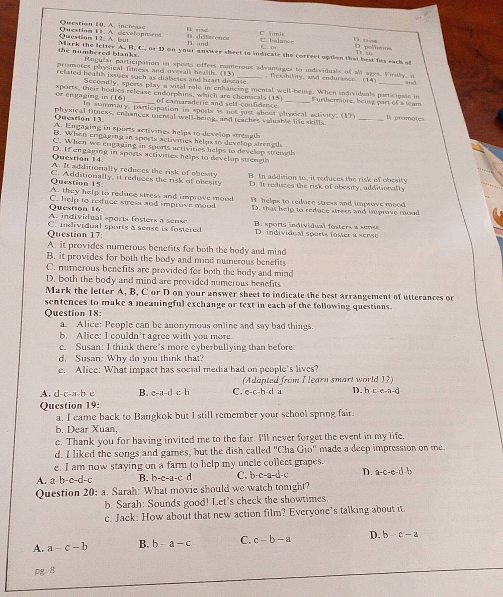 A. increase B. rise C. limit
Question 11. A. development B. difference C. balance D. pollution
D. raise
Question 12. A. but B. and C. or
Mark the letter A, B, C, or D on your answer sheet to indicate the correct option that best fits each of D. so
the numbered blanks. Regular participation in sports offers numerous advantages to individuals of all ages. Firstly, it
promotes physical fitness and overall health.
related health issues such as diabetes and heart disease. (13) , flexibility, and endurance. (14) _and
Secondly, sports play a vital role in enhancing mental well-being. When individuals participate in
sports, their bodies release endorphins, which are chemicals (15) Furthermore, being part of a team
of camaraderie and self-confidence.
or engaging in (16) In summary, participation in sports is not just about physical activity. (17)_
physical fitness, enhances mental well-being, and teaches valuable life skills.
Question 13:
It promotes
A. Engaging in sports activities helps to develop strength
B. When engaging in sports activities helps to develop strength
C. When we engaging in sports activities helps to develop strength
D. If engaging in sports activities helps to develop strength
Question 14:
A. It additionally reduces the risk of obesity B. In addition to, it reduces the risk of obesity
C. Additionally, it reduces the risk of obesity
Question 15: D. It reduces the risk of obesity, additionally
A. they help to reduce stress and improve mood B. helps to reduce stress and improve mood
C. help to reduce stress and improve mood
Question 16 D. that help to reduce stress and improve mood
A. individual sports fosters a sense B. sports individual fosters a sense
C. individual sports a sense is fostered D. individual sports foster a sense
Question 17:
A. it provides numerous benefits for both the body and mind
B. it provides for both the body and mind numerous benefits
C. numerous benefits are provided for both the body and mind
D. both the body and mind are provided numerous benefits
Mark the letter A, B, C or D on your answer sheet to indicate the best arrangement of utterances or
sentences to make a meaningful exchange or text in each of the following questions.
Question 18:
a. Alice: People can be anonymous online and say bad things.
b. Alice: I couldn’t agree with you more.
c. Susan: I think there’s more cyberbullying than before.
d. Susan: Why do you think that?
e. Alice: What impact has social media had on people’s lives?
(Adapted from I learn smart world 12)
A. d-c-a-b-e B. e-a-d-c-b C. e-c-b-d-a D. b-c-e-a-d
Question 19:
a. I came back to Bangkok but I still remember your school spring fair.
b. Dear Xuan,
c. Thank you for having invited me to the fair. I'll never forget the event in my life.
d. I liked the songs and games, but the dish called "Cha Gio" made a deep impression on me.
e. I am now staying on a farm to help my uncle collect grapes.
A. a-b-e-d-c B. b-e-a-c-d C. b-e -a-d-c D. a-c-e-d-b
Question 20: a. Sarah: What movie should we watch tonight?
b. Sarah: Sounds good! Let’s check the showtimes.
c. Jack: How about that new action film? Everyone’s talking about it.
A. a-c-b B. b-a-c C. c-b-a D. b-c-a
pg. 8