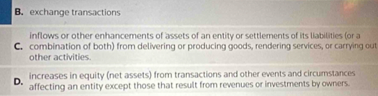 B. exchange transactions
inflows or other enhancements of assets of an entity or settlements of its liabilities (or a
C. combination of both) from delivering or producing goods, rendering services, or carrying out
other activities.
increases in equity (net assets) from transactions and other events and circumstances
D. affecting an entity except those that result from revenues or investments by owners.