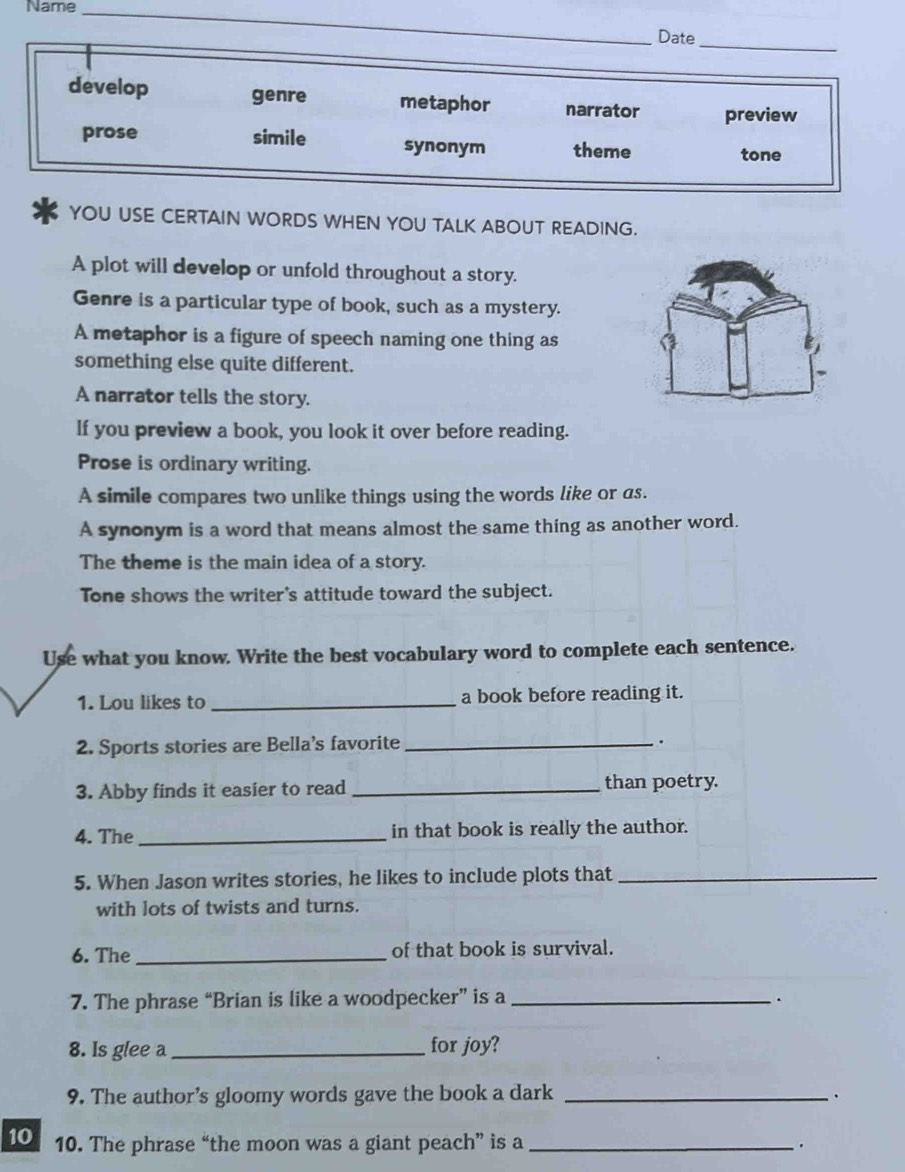 Name_
_
Date
_
develop genre metaphor narrator preview
prose simile synonym theme
tone
YOU USE CERTAIN WORDS WHEN YOU TALK ABOUT READING.
A plot will develop or unfold throughout a story.
Genre is a particular type of book, such as a mystery.
A metaphor is a figure of speech naming one thing as
something else quite different.
A narrator tells the story.
lf you preview a book, you look it over before reading.
Prose is ordinary writing.
A simile compares two unlike things using the words like or as.
A synonym is a word that means almost the same thing as another word.
The theme is the main idea of a story.
Tone shows the writer's attitude toward the subject.
Use what you know. Write the best vocabulary word to complete each sentence.
1. Lou likes to _a book before reading it.
2. Sports stories are Bella's favorite_
.
3. Abby finds it easier to read _than poetry.
4. The_ in that book is really the author.
5. When Jason writes stories, he likes to include plots that_
with lots of twists and turns.
6. The _of that book is survival.
7. The phrase “Brian is like a woodpecker” is a _.
8. Is glee a_ for joy?
9. The author’s gloomy words gave the book a dark_
.
10 10. The phrase “the moon was a giant peach” is a _.
