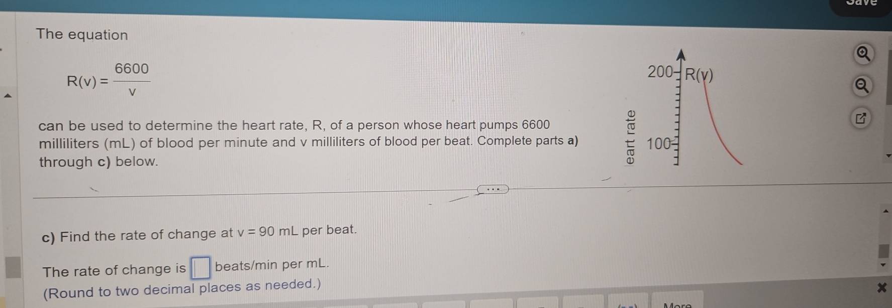 The equation
R(v)= 6600/v 
200 R(gamma )
Q 
can be used to determine the heart rate, R, of a person whose heart pumps 6600
B
milliliters (mL) of blood per minute and v milliliters of blood per beat. Complete parts a) 100 - 
through c) below. 
c) Find the rate of change at v=90mL per beat. 
The rate of change is □ beats/min per mL. 
(Round to two decimal places as needed.)