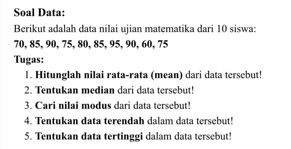 Soal Data: 
Berikut adalah data nilai ujian matematika dari 10 siswa:
70, 85, 90, 75, 80, 85, 95, 90, 60, 75
Tugas: 
1. Hitunglah nilai rata-rata (mean) dari data tersebut! 
2. Tentukan median dari data tersebut! 
3. Cari nilai modus dari data tersebut! 
4. Tentukan data terendah dalam data tersebut! 
5. Tentukan data tertinggi dalam data tersebut!