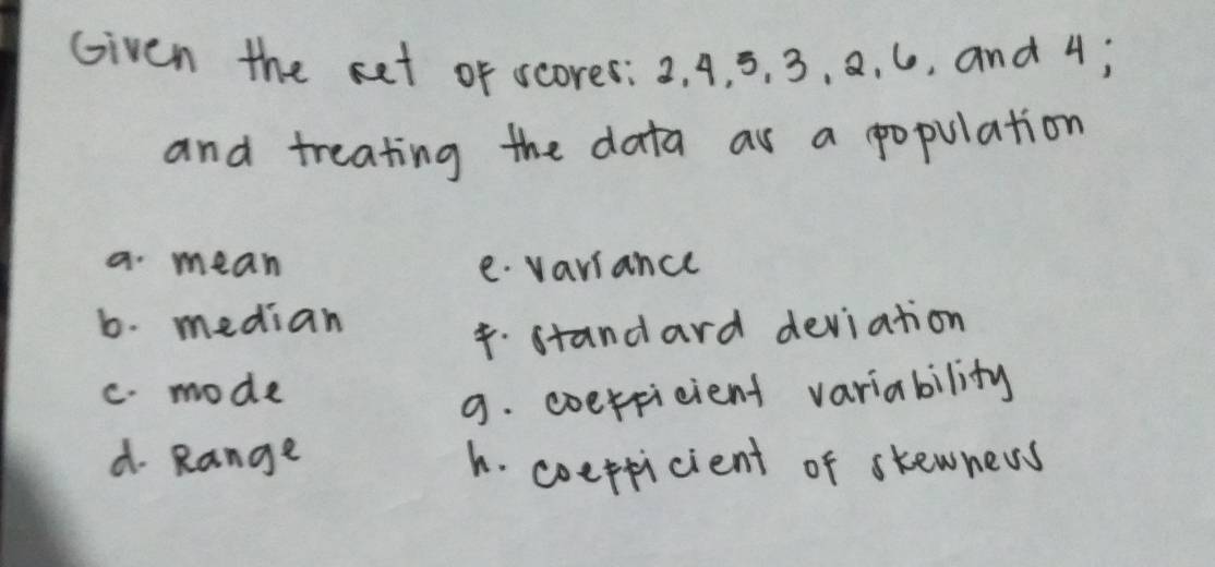 Given the set of scores: 2. 4, 5, 3, 8. 6, and 4;
and treating the data as a population
a mean e. variance
b. median
4.standard deviation
C. mode
9. coerficient variability
d. Range h. coeppicient of skewnews