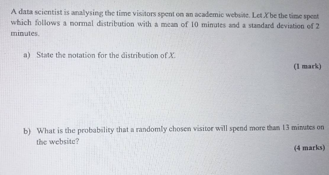 A data scientist is analysing the time visitors spent on an academic website. Let Xbe the time spent 
which follows a normal distribution with a mean of 10 minutes and a standard deviation of 2
minutes. 
a) State the notation for the distribution of X. 
(1 mark) 
b) What is the probability that a randomly chosen visitor will spend more than 13 minutes on 
the website? 
(4 marks)