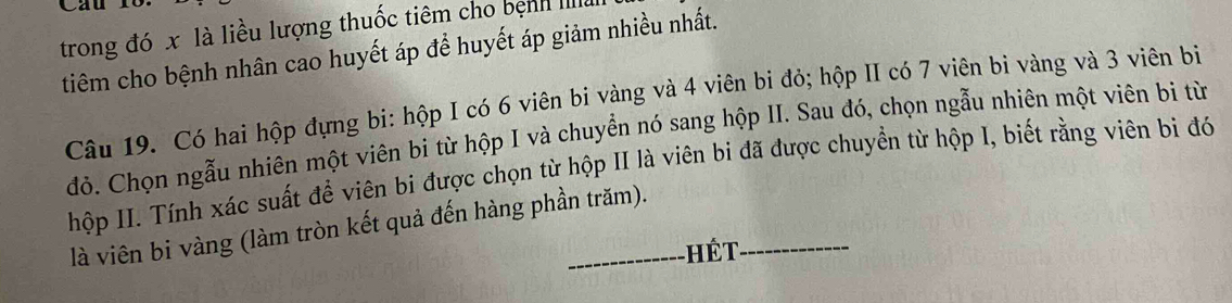 trong đó x là liều lượng thuốc tiêm cho bệnh IIII 
tiêm cho bệnh nhân cao huyết áp để huyết áp giảm nhiều nhất. 
Câu 19. Có hai hộp đựng bi: hộp I có 6 viên bi vàng và 4 viên bi đỏ; hộp II có 7 viên bi vàng và 3 viên bi 
đỏ. Chọn ngẫu nhiên một viên bi từ hộp I và chuyển nó sang hộp II. Sau đó, chọn ngẫu nhiên một viên bi từ 
hộp II. Tính xác suất để viên bi được chọn từ hộp II là viên bi đã được chuyền từ hộp I, biết rằng viên bi đó 
là viên bi vàng (làm tròn kết quả đến hàng phần trăm). 
hết_