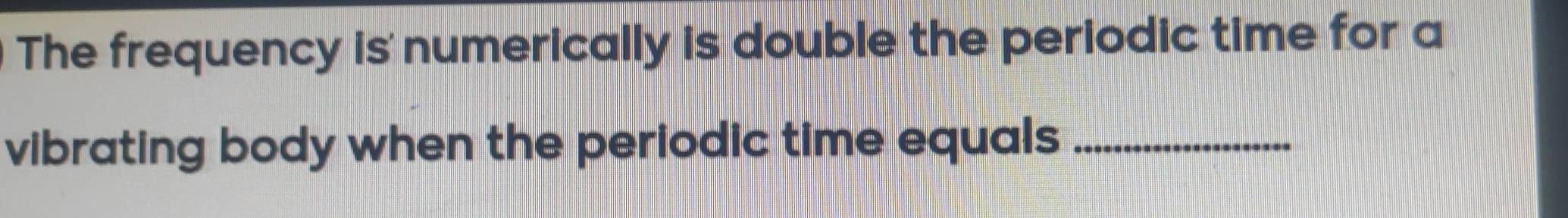 The frequency is numerically is double the periodic time for a 
vibrating body when the periodic time equals_