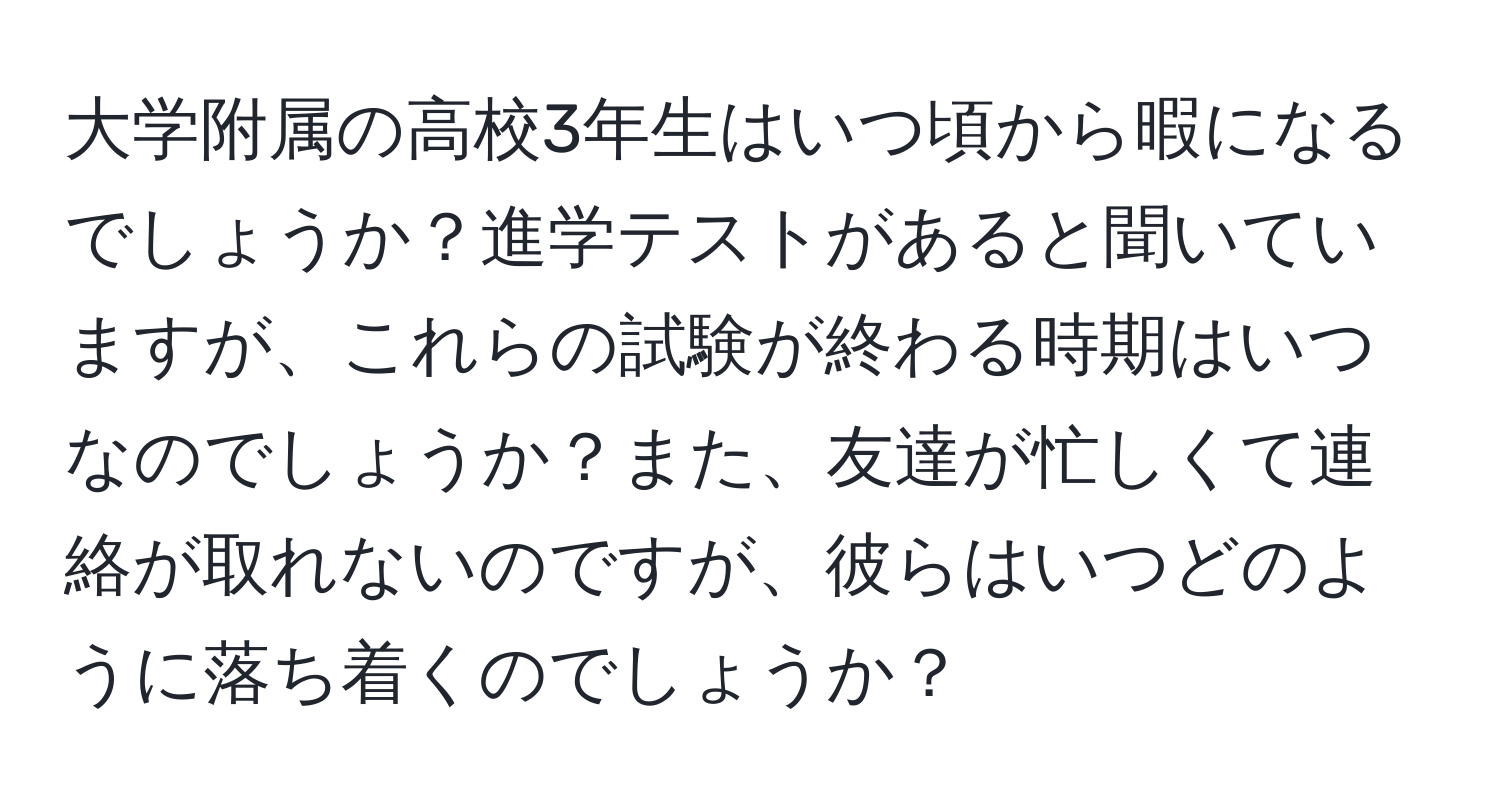 大学附属の高校3年生はいつ頃から暇になるでしょうか？進学テストがあると聞いていますが、これらの試験が終わる時期はいつなのでしょうか？また、友達が忙しくて連絡が取れないのですが、彼らはいつどのように落ち着くのでしょうか？