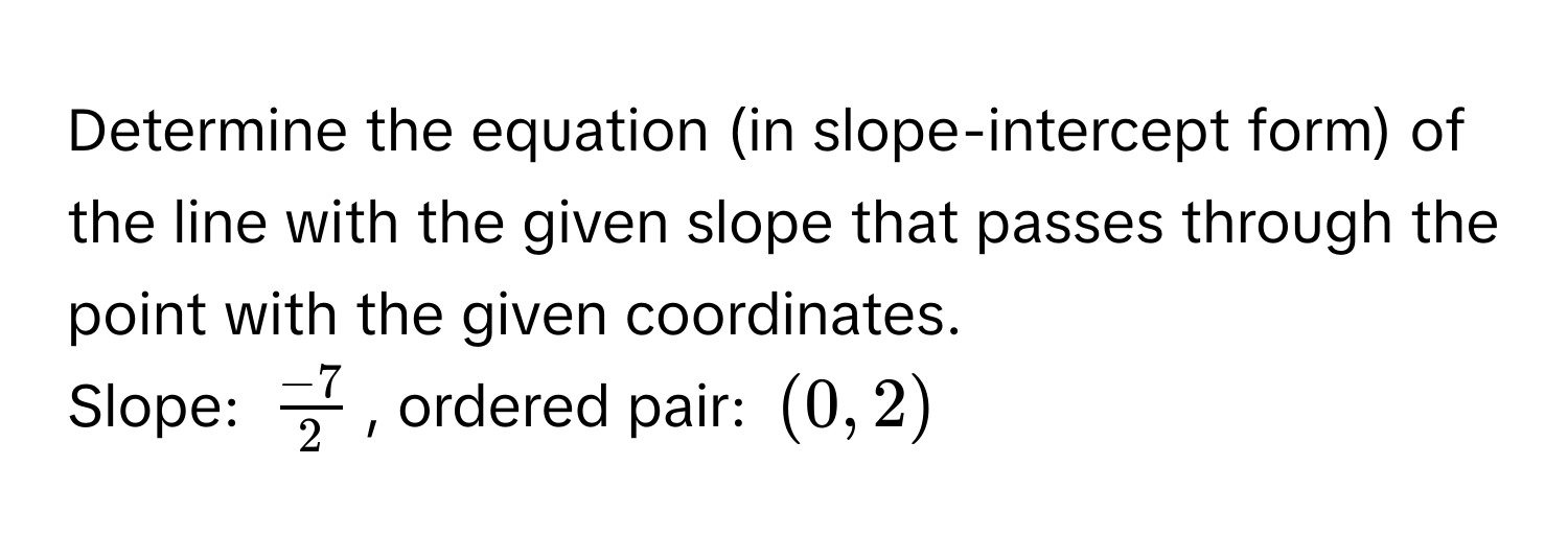 Determine the equation (in slope-intercept form) of the line with the given slope that passes through the point with the given coordinates. 
Slope: $ (-7)/2 $, ordered pair: $(0, 2)$