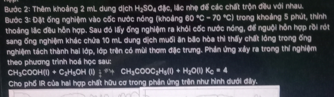 Bước 2: Thêm khoảng 2 mL dung dịch H_2SO_4dic :, lắc nhẹ để các chất trộn đều với nhau. 
Bước 3: Đặt ống nghiệm vào cốc nước nóng (khoảng 60°C-70°C) trong khoảng 5 phút, thỉnh 
thoảng lắc đều hỗn hợp. Sau đó lấy ống nghiệm ra khỏi cốc nước nóng, để nguội hỗn hợp rồi rót 
sang ống nghiệm khác chứa 10 mL dung dịch muối ăn bão hòa thì thấy chất lỏng trong ống 
nghiệm tách thành hai lớp, lớp trên có mùi thơm đặc trưng. Phản ứng xảy ra trong thí nghiệm 
theo phương trình hoá học sau:
CH_3COOH(l)+C_2H_5OH(l)_4^((ast)+CH_3)COOC_2H_5(l)+H_2O(l)K_C=4
Cho phố IR của hai hợp chất hữu cơ trong phản ứng trên như hình dưới đây,