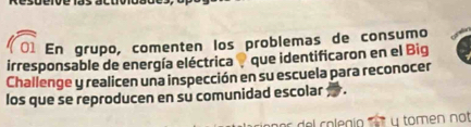 En grupo, comenten los problemas de consumo 
irresponsable de energía eléctrica que identificaron en el Big 
Challenge y realicen una inspección en su escuela para reconocer 
los que se reproducen en su comunidad escolar 
del colegío '' ' * y tomen not